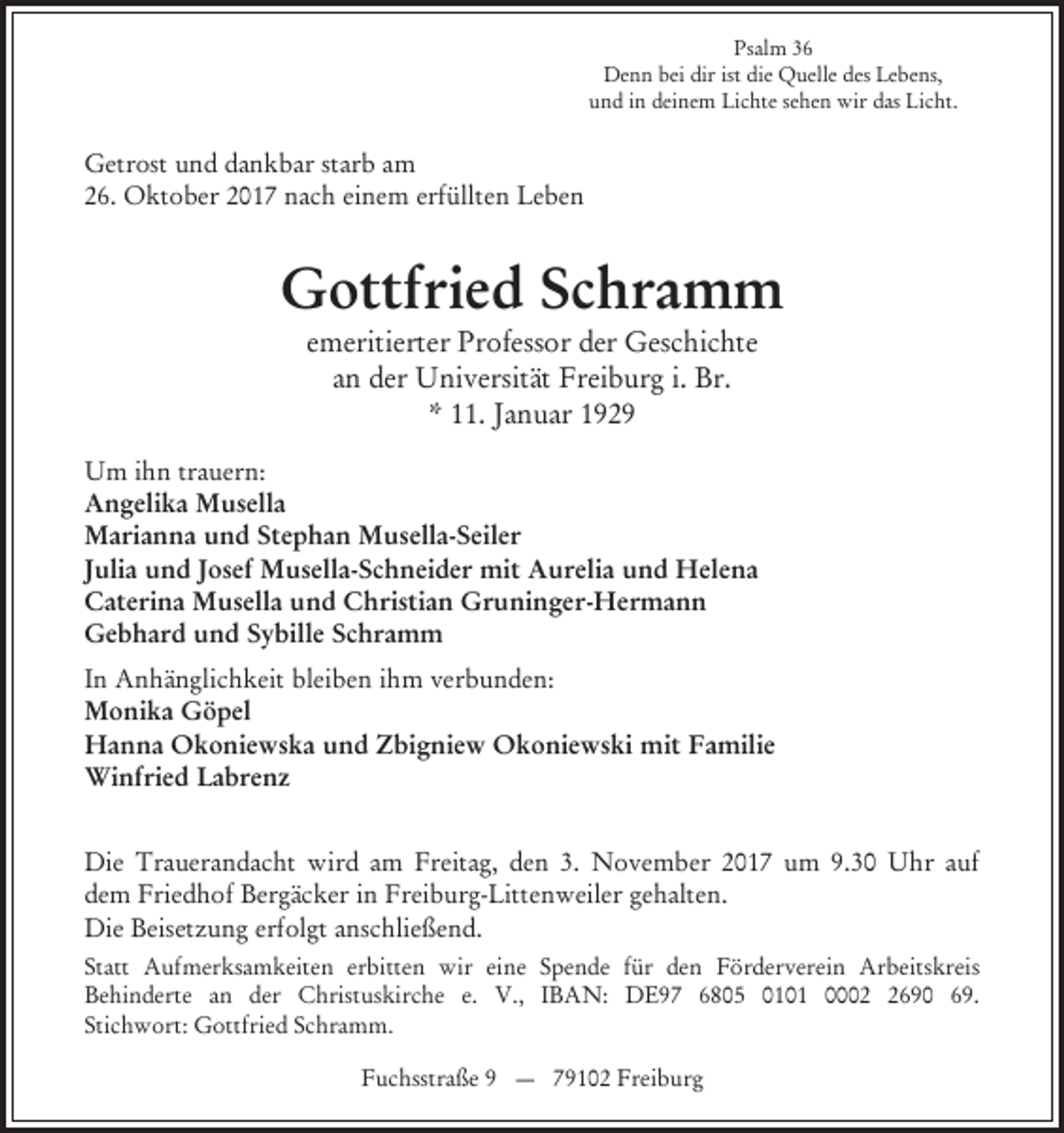 <p>Psalm 36<br />Denn bei dir ist die Quelle des Lebens,<br />und in deinem Lichte sehen wir das Licht.</p><p>Getrost und dankbar starb am<br />26. Oktober 2017 nach einem erfüllten Leben</p><p>Gottfried Schramm<br />emeritierter Professor der Geschichte<br />an der Universität Freiburg i. Br.<br />* 11. Januar 1929<br />Um ihn trauern:<br />Angelika Musella<br />Marianna und Stephan Musella-Seiler<br />Julia und Josef Musella-Schneider mit Aurelia und Helena<br />Caterina Musella und Christian Gruninger-Hermann<br />Gebhard und Sybille Schramm<br />In Anhänglichkeit bleiben ihm verbunden:<br />Monika Göpel<br />Hanna Okoniewska und Zbigniew Okoniewski mit Familie<br />Winfried Labrenz<br />Die Trauerandacht wird am Freitag, den 3. November 2017 um 9.30 Uhr auf<br />dem Friedhof Bergäcker in Freiburg-Littenweiler gehalten.<br />Die Beisetzung erfolgt anschließend.<br />Statt Aufmerksamkeiten erbitten wir eine Spende für den Förderverein Arbeitskreis<br />Behinderte an der Christuskirche e. V., IBAN: DE97 6805 0101 000690 69.<br />Stichwort: Gottfried Schramm.<br />Fuchsstraße 9 — 79102 Freiburg</p>