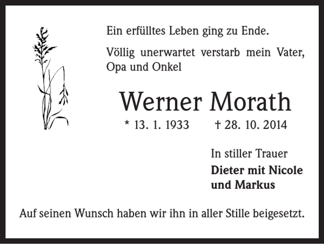 <p>Ein erfülltes Leben ging zu Ende.<br />Völlig unerwartet verstarb mein Vater,<br />Opa und Onkel</p><p>Werner Morath<br />* 13. 1. 1933 † 28. 10. 2014</p><p>In stiller Trauer<br />Dieter mit Nicole<br />und Markus<br />Auf seinen Wunsch haben wir ihn in aller Stille beigesetzt.</p>