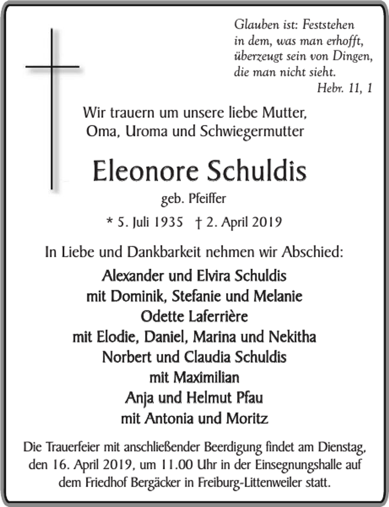 <p>Glauben ist: Feststehen<br />in dem, was man erhofft,<br />überzeugt sein von Dingen,<br />die man nicht sieht.<br />Hebr. 11, 1</p><p>Wir trauern um unsere liebe Mutter,<br />Oma, Uroma und Schwiegermutter</p><p>Eleonore Schuldis<br />geb. Pfeiffer</p><p>* 5. Juli 1935 † 2. April 2019</p><p>In Liebe und Dankbarkeit nehmen wir Abschied:<br />Alexander und Elvira Schuldis<br />mit Dominik, Stefanie und Melanie<br />Odette Laferrière<br />mit Elodie, Daniel, Marina und Nekitha<br />Norbert und Claudia Schuldis<br />mit Maximilian<br />Anja und Helmut Pfau<br />mit Antonia und Moritz<br />Die Trauerfeier mit anschließender Beerdigung findet am Dienstag,<br />den 16. April 2019, um 11.00 Uhr in der Einsegnungshalle auf<br />dem Friedhof Bergäcker in Freiburg-Littenweiler statt.</p>