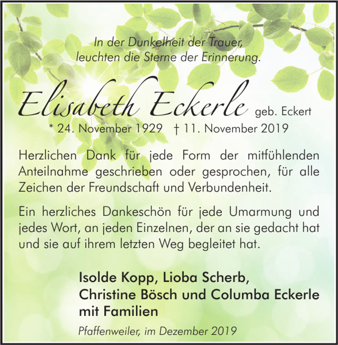 <p>In der Dunkelheit der Trauer,<br />leuchten die Sterne der Erinnerung.</p><p>Elisabeth Eckerle</p><p>geb. Eckert<br />* 24. November 1929 † 11. November 2019</p><p>Herzlichen Dank für jede Form der mitfühlenden<br />Anteilnahme geschrieben oder gesprochen, für alle<br />Zeichen der Freundschaft und Verbundenheit.<br />Ein herzliches Dankeschön für jede Umarmung und<br />jedes Wort, an jeden Einzelnen, der an sie gedacht hat<br />und sie auf ihrem letzten Weg begleitet hat.</p><p>Isolde Kopp, Lioba Scherb,<br />Christine Bösch und Columba Eckerle<br />mit Familien<br />Pfaffenweiler, im Dezember 2019</p>