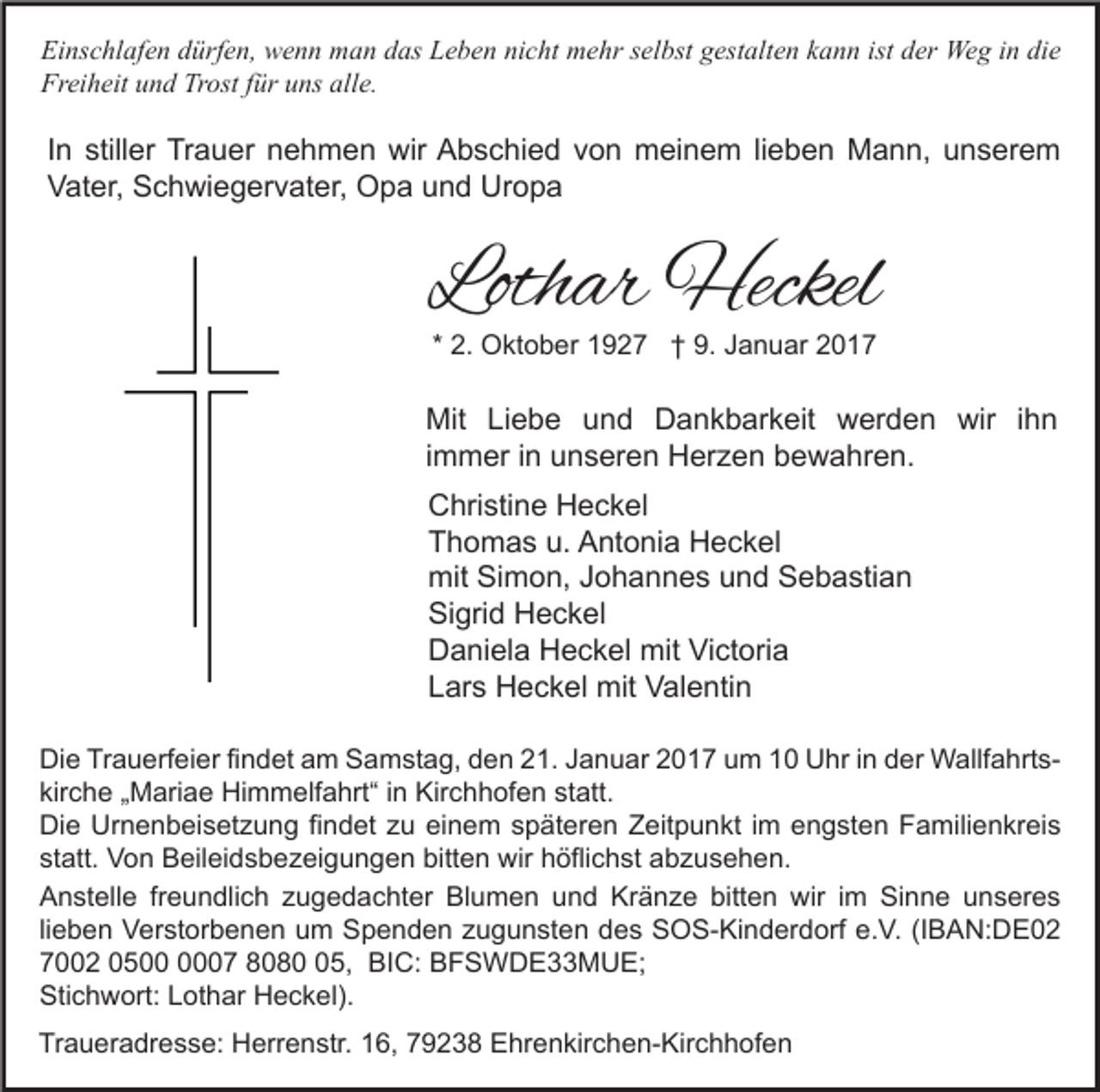 <p>Einschlafen dürfen, wenn man das Leben nicht mehr selbst gestalten kann ist der Weg in die<br />Freiheit und Trost für uns alle.</p><p>In stiller Trauer nehmen wir Abschied von meinem lieben Mann, unserem<br />Vater, Schwiegervater, Opa und Uropa</p><p>Lothar Heckel<br />* 2. Oktober 1927 † 9. Januar 2017</p><p>Mit Liebe und Dankbarkeit werden wir ihn<br />immer in unseren Herzen bewahren.<br />Christine Heckel<br />Thomas u. Antonia Heckel<br />mit Simon, Johannes und Sebastian<br />Sigrid Heckel<br />Daniela Heckel mit Victoria<br />Lars Heckel mit Valentin<br />Die Trauerfeier findet am Samstag, den 21. Januar 2017 um 10 Uhr in der Wallfahrtskirche „Mariae Himmelfahrt“ in Kirchhofen statt.<br />Die Urnenbeisetzung findet zu einem späteren Zeitpunkt im engsten Familienkreis<br />statt. Von Beileidsbezeigungen bitten wir höflichst abzusehen.<br />Anstelle freundlich zugedachter Blumen und Kränze bitten wir im Sinne unseres<br />lieben Verstorbenen um Spenden zugunsten des SOS-Kinderdorf e.V. (IBAN:DE02<br />7002 0507 8085, BIC: BFSWDE33MUE;<br />Stichwort: Lothar Heckel).<br />Traueradresse: Herrenstr. 16, 79238 Ehrenkirchen-Kirchhofen</p>