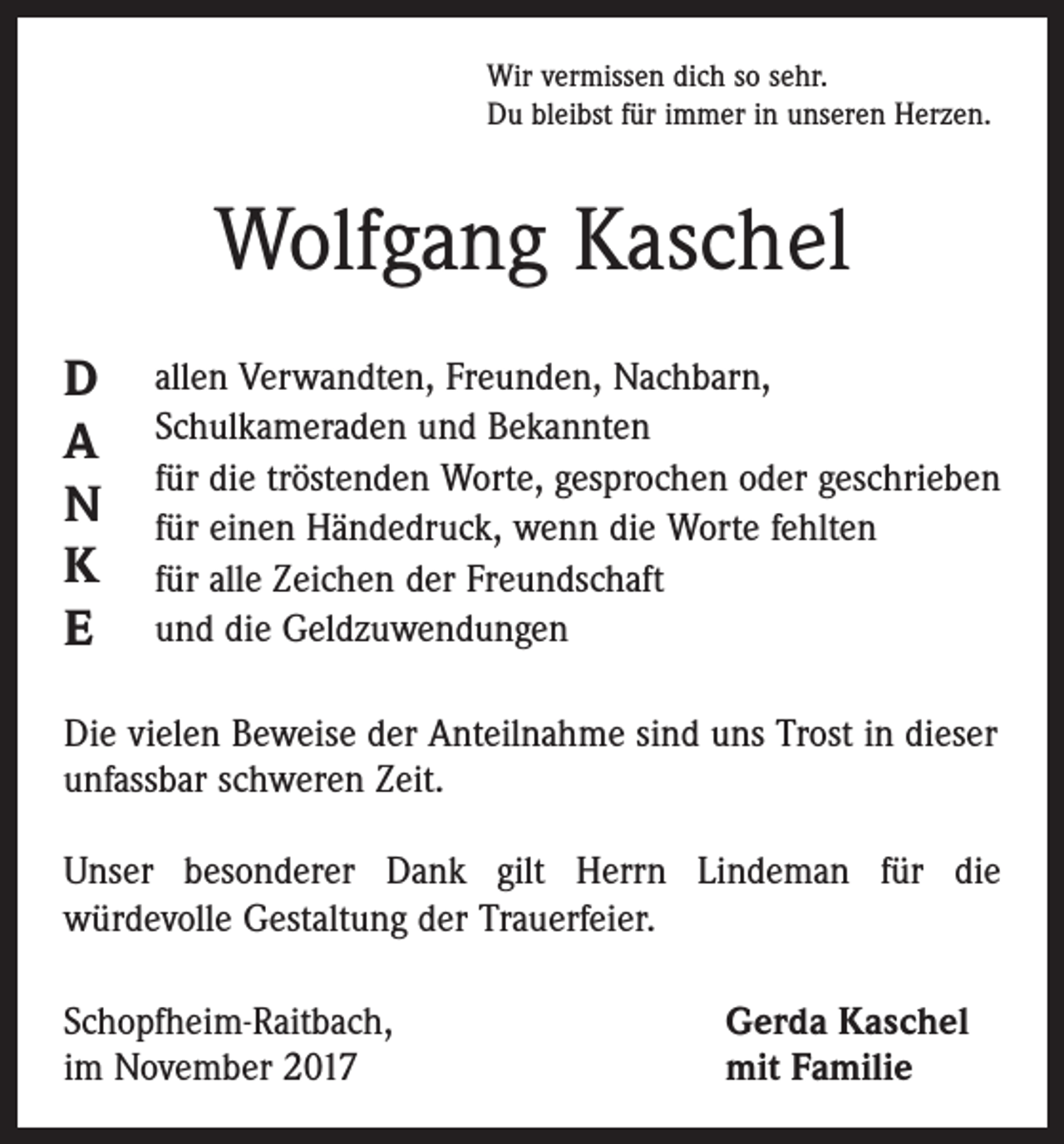 <p>Wir vermissen dich so sehr.<br />Du bleibst für immer in unseren Herzen.</p><p>Wolfgang Kaschel<br />D<br />A<br />N<br />K<br />E</p><p>allen Verwandten, Freunden, Nachbarn,<br />Schulkameraden und Bekannten<br />für die tröstenden Worte, gesprochen oder geschrieben<br />für einen Händedruck, wenn die Worte fehlten<br />für alle Zeichen der Freundschaft<br />und die Geldzuwendungen</p><p>Die vielen Beweise der Anteilnahme sind uns Trost in dieser<br />unfassbar schweren Zeit.<br />Unser besonderer Dank gilt Herrn Lindeman für die<br />würdevolle Gestaltung der Trauerfeier.<br />Schopfheim-Raitbach,<br />im November 2017</p><p>Gerda Kaschel<br />mit Familie</p>