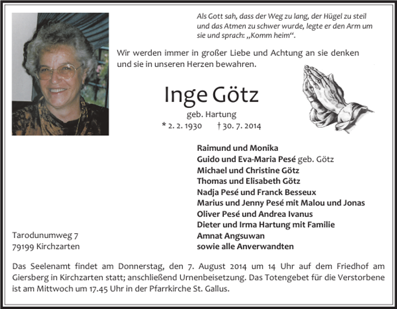 <p>Als Gott sah, dass der Weg zu lang, der Hügel zu steil<br />und das Atmen zu schwer wurde, legte er den Arm um<br />sie und sprach: „Komm heim“.</p><p>Wir werden immer in großer Liebe und Achtung an sie denken<br />und sie in unseren Herzen bewahren.</p><p>Inge Götz</p><p>geb. Hartung<br />* 2. 2. 1930<br />† 30. 7. 2014</p><p>Tarodunumweg 9199 Kirchzarten</p><p>Raimund und Monika<br />Guido und Eva-Maria Pesé geb. Götz<br />Michael und Christine Götz<br />Thomas und Elisabeth Götz<br />Nadja Pesé und Franck Besseux<br />Marius und Jenny Pesé mit Malou und Jonas<br />Oliver Pesé und Andrea Ivanus<br />Dieter und Irma Hartung mit Familie<br />Amnat Angsuwan<br />sowie alle Anverwandten</p><p>Das Seelenamt findet am Donnerstag, den 7. August 2014 um 14 Uhr auf dem Friedhof am<br />Giersberg in Kirchzarten statt; anschließend Urnenbeisetzung. Das Totengebet für die Verstorbene<br />ist am Mittwoch um 17.45 Uhr in der Pfarrkirche St. Gallus.</p>