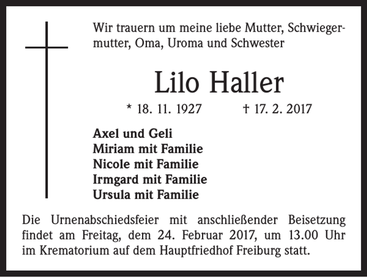 <p>Wir trauern um meine liebe Mutter, Schwiegermutter, Oma, Uroma und Schwester</p><p>Lilo Haller<br />* 18. 11. 1927 † 17. 2. 2017<br />Axel und Geli<br />Miriam mit Familie<br />Nicole mit Familie<br />Irmgard mit Familie<br />Ursula mit Familie<br />Die Urnenabschiedsfeier mit anschließender Beisetzung<br />­findet am Freitag, dem 24. Februar 2017, um 13.00 Uhr<br />im Krematorium auf dem Hauptfriedhof Freiburg statt.</p>