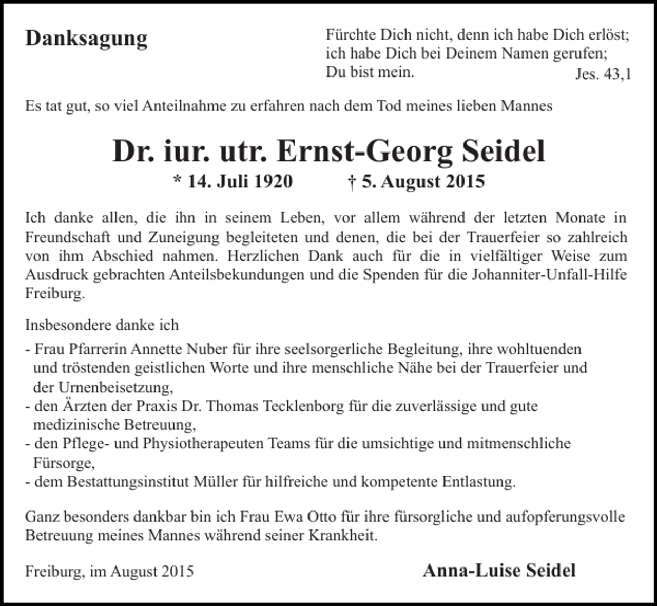 <p>Fürchte Dich nicht, denn ich habe Dich erlöst;<br />ich habe Dich bei Deinem Namen gerufen;<br />Du bist mein.<br />Jes. 43,1</p><p>Danksagung</p><p>Bild einfügen<br />Es tat gut, so viel Anteilnahme zu erfahren nach dem Tod meines lieben Mannes</p><p>Dr. iur. utr. Ernst-Georg Seidel<br />* 14. Juli 1920</p><p>† 5. August 2015</p><p>Ich danke allen, die ihn in seinem Leben, vor allem während der letzten Monate in<br />Freundschaft und Zuneigung begleiteten und denen, die bei der Trauerfeier so zahlreich<br />von ihm Abschied nahmen. Herzlichen Dank auch für die in vielfältiger Weise zum<br />Ausdruck gebrachten Anteilsbekundungen und die Spenden für die Johanniter-Unfall-Hilfe<br />Freiburg.<br />Insbesondere danke ich<br />- Frau Pfarrerin Annette Nuber für ihre seelsorgerliche Begleitung, ihre wohltuenden<br />und tröstenden geistlichen Worte und ihre menschliche Nähe bei der Trauerfeier und<br />der Urnenbeisetzung,<br />- den Ärzten der Praxis Dr. Thomas Tecklenborg für die zuverlässige und gute<br />medizinische Betreuung,<br />- den Pflege- und Physiotherapeuten Teams für die umsichtige und mitmenschliche<br />Fürsorge,<br />- dem Bestattungsinstitut Müller für hilfreiche und kompetente Entlastung.<br />Ganz besonders dankbar bin ich Frau Ewa Otto für ihre fürsorgliche und aufopferungsvolle<br />Betreuung meines Mannes während seiner Krankheit.<br />Freiburg, im August 2015</p><p>Anna-Luise Seidel</p>