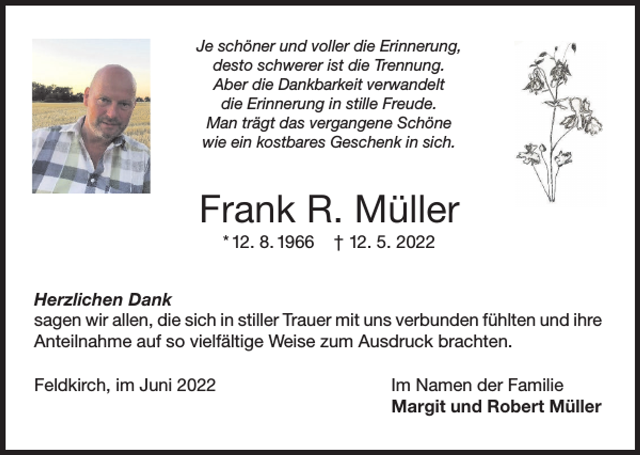 <p>Je schöner und voller die Erinnerung,<br />desto schwerer ist die Trennung.<br />Aber die Dankbarkeit verwandelt<br />die Erinnerung in stille Freude.<br />Man trägt das vergangene Schöne<br />wie ein kostbares Geschenk in sich.</p><p>Frank R. Müller<br />* 12. 8. 1966</p><p>† 12. 5. 2022</p><p>Herzlichen Dank<br />sagen wir allen, die sich in stiller Trauer mit uns verbunden fühlten und ihre<br />Anteilnahme auf so vielfältige Weise zum Ausdruck brachten.<br />Feldkirch, im Juni 2022</p><p>Im Namen der Familie<br />Margit und Robert Müller</p>