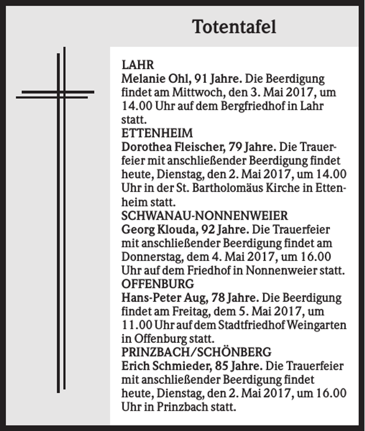 <p>Totentafel<br />LAHR<br />Melanie Ohl, 91 Jahre. Die Beerdigung<br />findet am Mittwoch, den 3. Mai 2017, um<br />14.00 Uhr auf dem Bergfriedhof in Lahr<br />statt.<br />ETTENHEIM<br />Dorothea Fleischer, 79 Jahre. Die Trauerfeier mit anschließender Beerdigung findet<br />heute, Dienstag, den 2. Mai 2017, um 14.00<br />Uhr in der St. Bartholomäus Kirche in Ettenheim statt.<br />SCHWANAU-NONNENWEIER<br />Georg Klouda, 92 Jahre. Die Trauerfeier<br />mit anschließender Beerdigung findet am<br />Donnerstag, dem 4. Mai 2017, um 16.00<br />Uhr auf dem Friedhof in Nonnenweier statt.<br />OFFENBURG<br />Hans-Peter Aug, 78 Jahre. Die Beerdigung<br />findet am Freitag, dem 5. Mai 2017, um<br />11.00 Uhr auf dem Stadtfriedhof Weingarten<br />in Offenburg statt.<br />PRINZBACH/SCHÖNBERG<br />Erich Schmieder, 85 Jahre. Die Trauerfeier<br />mit anschließender Beerdigung findet<br />heute, Dienstag, den 2. Mai 2017, um 16.00<br />Uhr in Prinzbach statt.</p>