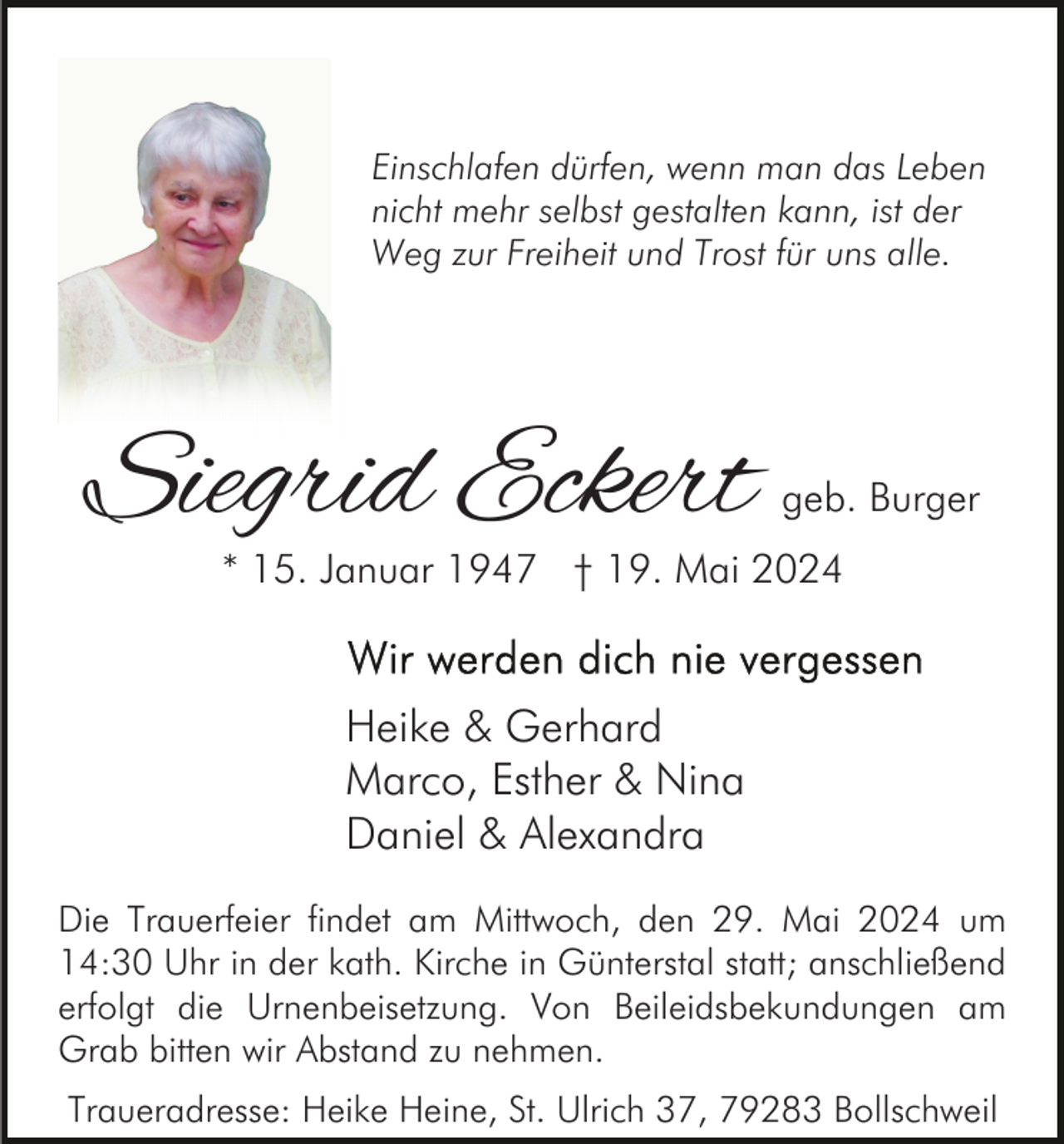 <p>Einschlafen dürfen, wenn man das Leben<br />nicht mehr selbst gestalten kann, ist der<br />Weg zur Freiheit und Trost für uns alle.</p><p>Siegrid Eckert</p><p>geb. Burger</p><p>* 15. Januar 1947 † 19. Mai 2024</p><p>Heike &amp; Gerhard<br />Marco, Esther &amp; Nina<br />Daniel &amp; Alexandra<br />Die Trauerfeier findet am Mittwoch, den 29. Mai 2024 um<br />14:30 Uhr in der kath. Kirche in Günterstal statt; anschließend<br />erfolgt die Urnenbeisetzung. Von Beileidsbekundungen am<br />Grab bitten wir Abstand zu nehmen.<br />Traueradresse: Heike Heine, St. Ulrich 37, 79283 Bollschweil</p>