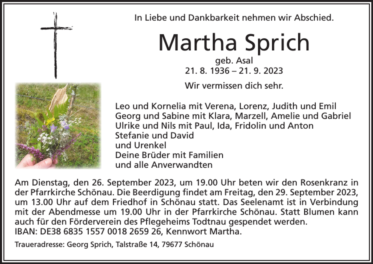 <p>In Liebe und Dankbarkeit nehmen wir Abschied.</p><p>Martha Sprich<br />geb. Asal<br />21. 8. 1936 – 21. 9. 2023</p><p>Wir vermissen dich sehr.<br />Leo und Kornelia mit Verena, Lorenz, Judith und Emil<br />Georg und Sabine mit Klara, Marzell, Amelie und Gabriel<br />Ulrike und Nils mit Paul, Ida, Fridolin und Anton<br />Stefanie und David<br />und Urenkel<br />Deine Brüder mit Familien<br />und alle Anverwandten<br />Am Dienstag, den 26. September 2023, um 19.00 Uhr beten wir den Rosenkranz in<br />der Pfarrkirche Schönau. Die Beerdigung findet am Freitag, den 29. September 2023,<br />um 13.00 Uhr auf dem Friedhof in Schönau statt. Das Seelenamt ist in Verbindung<br />mit der Abendmesse um 19.00 Uhr in der Pfarrkirche Schönau. Statt Blumen kann<br />auch für den Förderverein des Pflegeheims Todtnau gespendet werden.<br />IBAN: DE38 6835 1557 0018 2659 26, Kennwort Martha.<br />Traueradresse: Georg Sprich, Talstraße 14, 79677 Schönau</p>