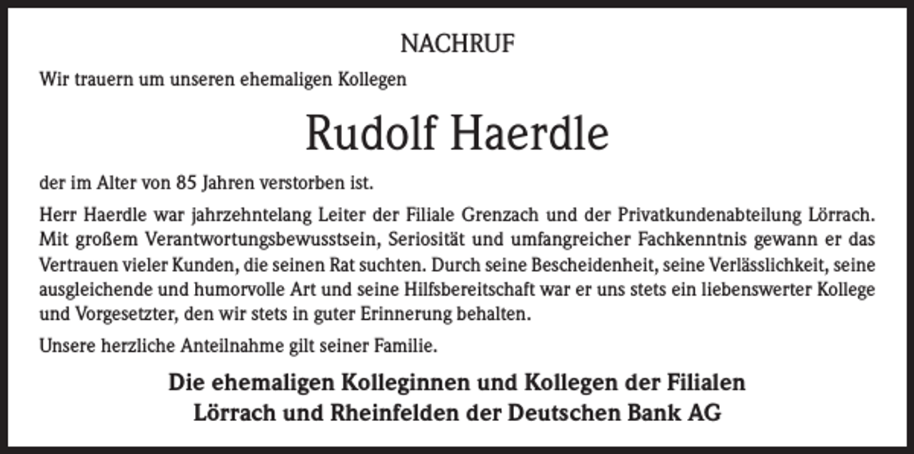 <p>NACHRUF<br />Wir trauern um unseren ehemaligen Kollegen</p><p>Rudolf Haerdle<br />der im Alter von 85 Jahren verstorben ist.<br />Herr Haerdle war jahrzehntelang Leiter der Filiale Grenzach und der Privatkundenabteilung Lörrach.<br />Mit großem Verantwortungsbewusstsein, Seriosität und umfangreicher Fachkenntnis gewann er das<br />Vertrauen vieler Kunden, die seinen Rat suchten. Durch seine Bescheidenheit, seine Verlässlichkeit, seine<br />ausgleichende und humorvolle Art und seine Hilfsbereitschaft war er uns stets ein liebenswerter Kollege<br />und Vorgesetzter, den wir stets in guter Erinnerung behalten.<br />Unsere herzliche Anteilnahme gilt seiner Familie.</p><p>Die ehemaligen Kolleginnen und Kollegen der Filialen<br />Lörrach und Rheinfelden der Deutschen Bank AG</p>