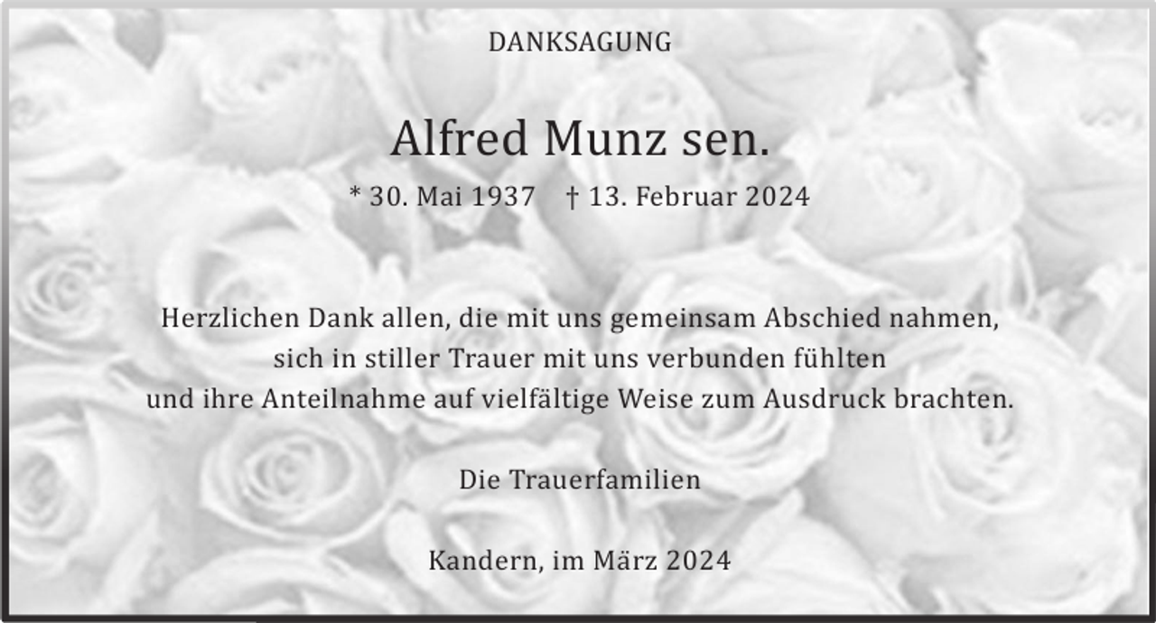<p>DANKSAGUNG</p><p>Alfred Munz sen.<br />* 30. Mai 1937</p><p>† 13. Februar 2024</p><p>Herzlichen Dank allen, die mit uns gemeinsam Abschied nahmen,<br />sich in stiller Trauer mit uns verbunden fü hlten<br />und ihre Anteilnahme auf vielfä ltige Weise zum Ausdruck brachten.<br />Die Trauerfamilien<br />Kandern, im Mä rz 2024</p>