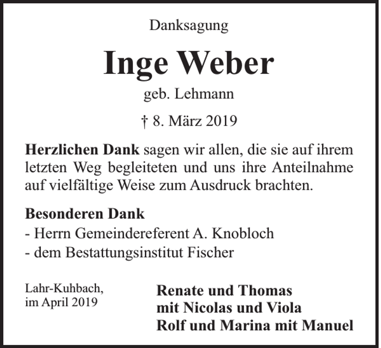 <p>Danksagung</p><p>Inge Weber<br />geb. Lehmann<br />† 8. März 2019<br />Herzlichen Dank sagen wir allen, die sie auf ihrem<br />letzten Weg begleiteten und uns ihre Anteilnahme<br />auf vielfältige Weise zum Ausdruck brachten.<br />Besonderen Dank<br />- Herrn Gemeindereferent A. Knobloch<br />- dem Bestattungsinstitut Fischer<br />Lahr-Kuhbach,<br />im April 2019</p><p>Renate und Thomas<br />mit Nicolas und Viola<br />Rolf und Marina mit Manuel</p>