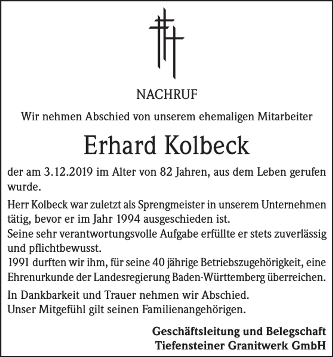 <p>NACHRUF<br />Wir nehmen Abschied von unserem ehemaligen Mitarbeiter</p><p>Erhard Kolbeck<br />der am 3.12.2019 im Alter von 82 Jahren, aus dem Leben gerufen<br />wurde.<br />Herr Kolbeck war zuletzt als Sprengmeister in unserem Unternehmen<br />tätig, bevor er im Jahr 1994 ausgeschieden ist.<br />Seine sehr verantwortungsvolle Aufgabe erfüllte er stets zuverlässig<br />und pflichtbewusst.<br />1991 durften wir ihm, für seine 40 jährige Betriebszugehörigkeit, eine<br />Ehrenurkunde der Landesregierung Baden-Württemberg überreichen.<br />In Dankbarkeit und Trauer nehmen wir Abschied.<br />Unser Mitgefühl gilt seinen Familienangehörigen.<br />Geschäftsleitung und Belegschaft<br />Tiefensteiner Granitwerk GmbH</p>