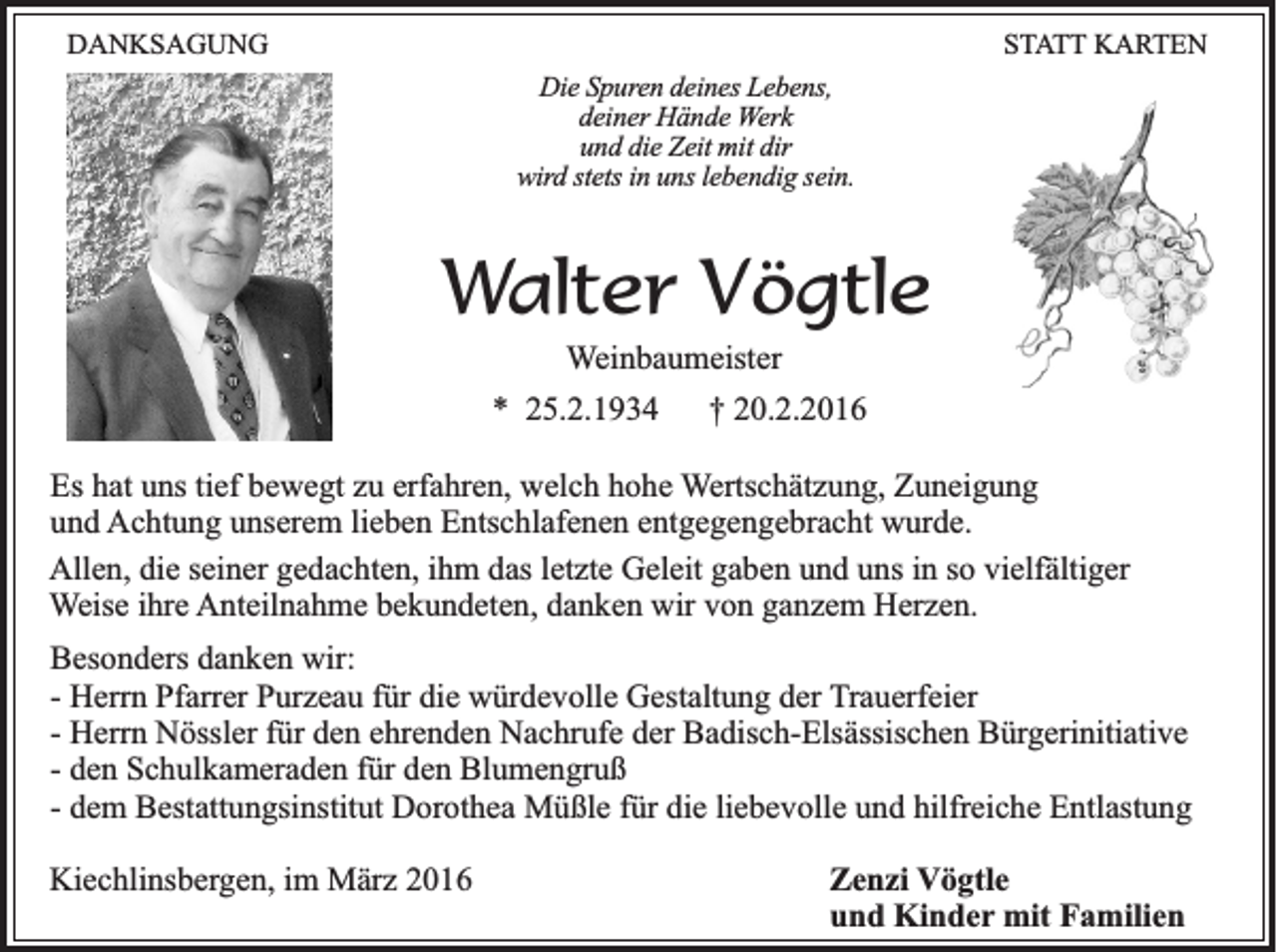<p>DANKSAGUNG</p><p>STATT KARTEN<br />Die Spuren deines Lebens,<br />deiner Hände Werk<br />und die Zeit mit dir<br />wird stets in uns lebendig sein.</p><p>Walter Vögtle<br />Weinbaumeister<br />* 25.2.1934</p><p>† 20.2.2016</p><p>Es hat uns tief bewegt zu erfahren, welch hohe Wertschätzung, Zuneigung<br />und Achtung unserem lieben Entschlafenen entgegengebracht wurde.<br />Allen, die seiner gedachten, ihm das letzte Geleit gaben und uns in so vielfältiger<br />Weise ihre Anteilnahme bekundeten, danken wir von ganzem Herzen.<br />Besonders danken wir:<br />- Herrn Pfarrer Purzeau für die würdevolle Gestaltung der Trauerfeier<br />- Herrn Nössler für den ehrenden Nachrufe der Badisch-Elsässischen Bürgerinitiative<br />- den Schulkameraden für den Blumengruß<br />- dem Bestattungsinstitut Dorothea Müßle für die liebevolle und hilfreiche Entlastung<br />Kiechlinsbergen, im März 2016</p><p>Zenzi Vögtle<br />und Kinder mit Familien</p>