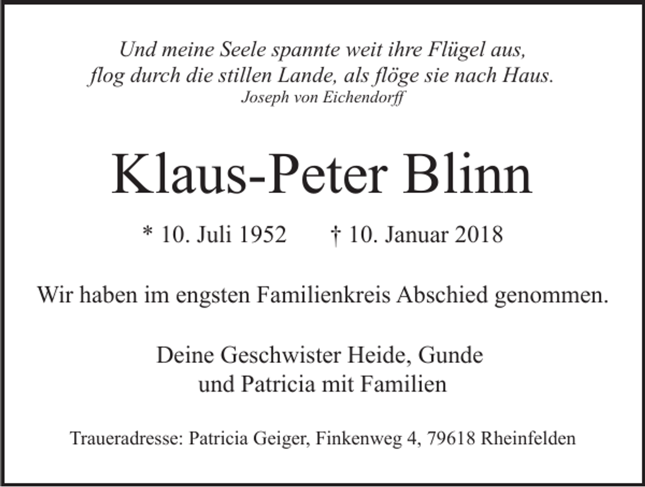 <p>UUnd<br />n d mmeine<br />ei n e SSeele<br />e el e s spannte<br />p a n nt e weit<br />w eit ihre<br />i hr e Flügel<br />Fl ü g el aus,<br />a us,<br />flog<br />alsflflöge<br />fl o g durch<br />d ur c h die<br />di e stillen<br />still e n Lande,<br />L a nd e, als<br />ö g e sisie<br />e nnach<br />a c h Haus.<br />H a u s.<br />JJoseph<br />os e p h vvon<br />o n Eichendorff<br />Ei c h e n d orff</p><p>Kl<br />a us- P et er Bli<br />nn<br />Klaus-Peter<br />Blinn<br />** 110.<br />0. JJuli<br />uli 11</p><p>†† 110.<br />0. JJanuar<br />a n u ar</p><p>Wirh ahaben<br />Wir<br />b e n i im<br />m e nengsten<br />gst e n F Familienkreis<br />a mili e n kr eis AAbschied<br />bs c hi e d ggenommen.<br />e n o m m e n.<br />DDeine<br />ei n e GGeschwister<br />es c h wist er HHeide,<br />ei d e , Gunde<br />G u n de<br />und<br />u n d Patricia<br />P atri ci a mit<br />mit Familien<br />F a mili e n<br />Traueradresse:<br />Tr<br />a u er a dr ess e: PPatricia<br />atri ci a Geiger,<br />G ei g er, Finkenweg<br />Fi n k e n w e g 4,<br />4, 79618<br />7 9 6 1 8 Rheinfelden<br />R h ei nf el d e n</p>