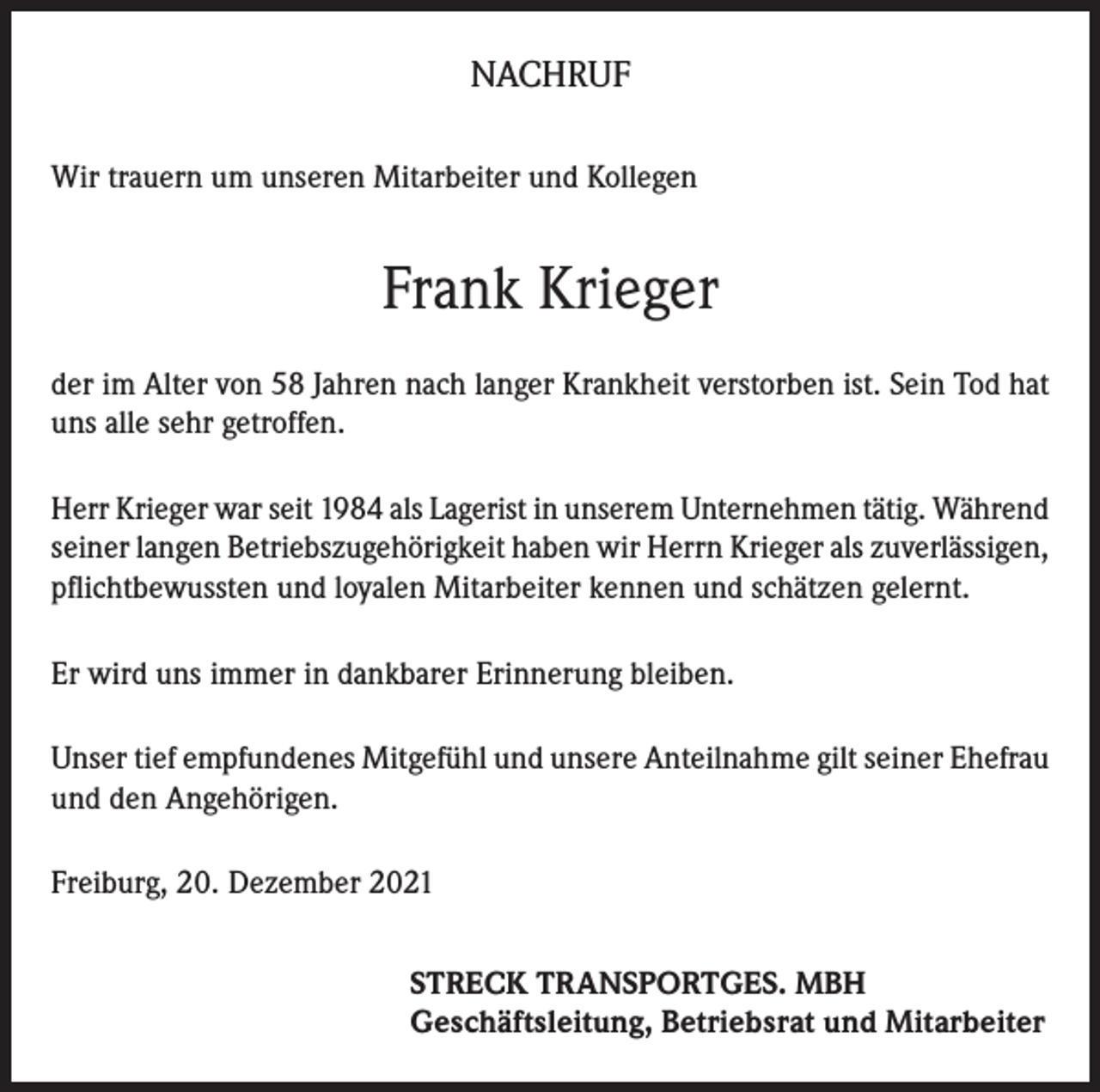 <p>NACHRUF<br />Wir trauern um unseren Mitarbeiter und Kollegen</p><p>Frank Krieger<br />der im Alter von 58 Jahren nach langer Krankheit verstorben ist. Sein Tod hat<br />uns alle sehr getroffen.<br />Herr Krieger war seit 1984 als Lagerist in unserem Unternehmen tätig. Während<br />seiner langen Betriebszugehörigkeit haben wir Herrn Krieger als zuverlässigen,<br />pflichtbewussten und loyalen Mitarbeiter kennen und schätzen gelernt.<br />Er wird uns immer in dankbarer Erinnerung bleiben.<br />Unser tief empfundenes Mitgefühl und unsere Anteilnahme gilt seiner Ehefrau<br />und den Angehörigen.<br />Freiburg, 20. Dezember 2021<br />STRECK TRANSPORTGES. MBH<br />Geschäftsleitung, Betriebsrat und Mitarbeiter</p>