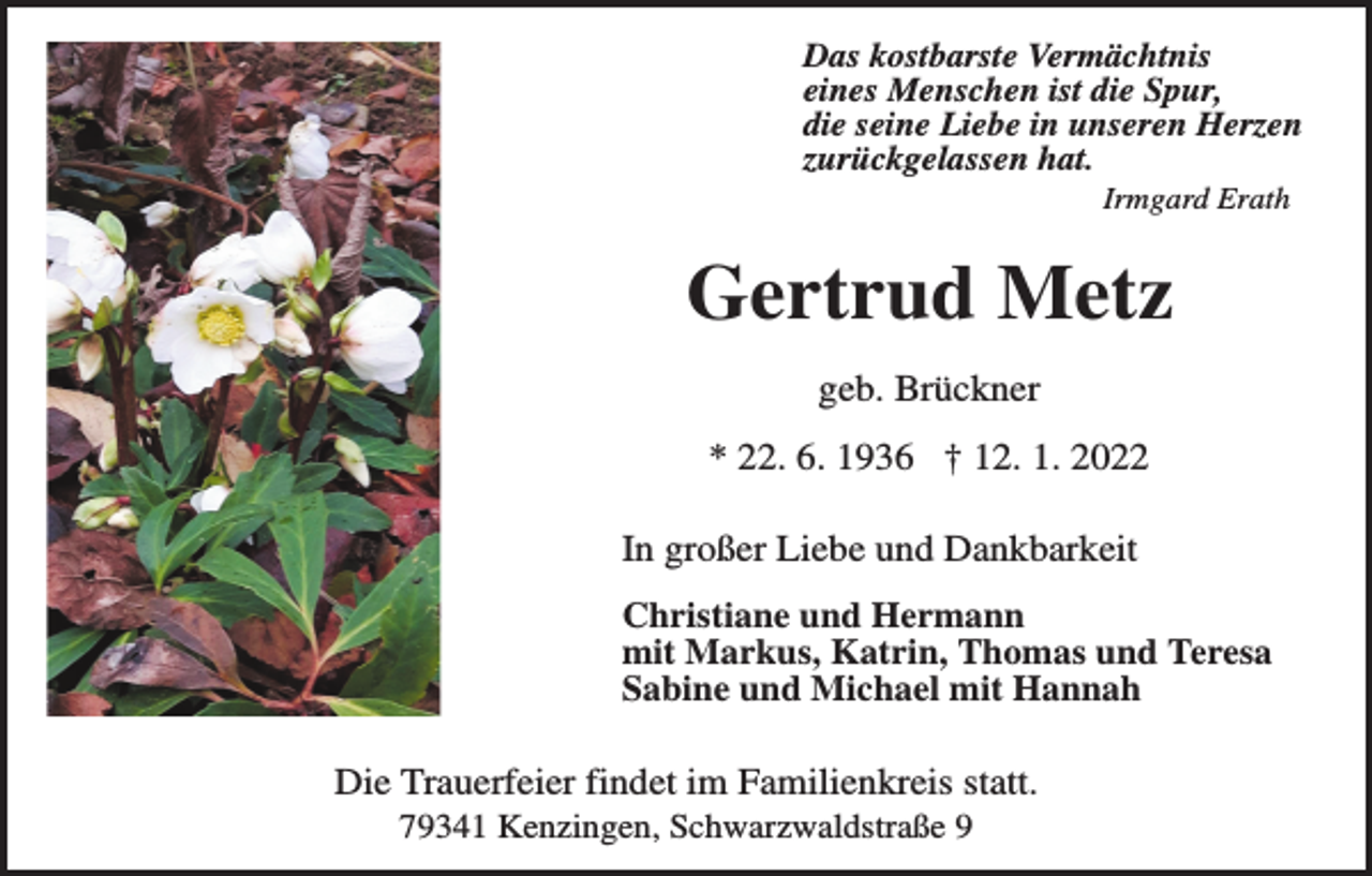<p>Das kostbarste Vermächtnis<br />eines Menschen ist die Spur,<br />die seine Liebe in unseren Herzen<br />zurückgelassen hat.<br />Irmgard Erath</p><p>Gertrud Metz<br />geb. Brückner<br />* 22. 6. 1936 † 12. 1. 2022<br />In großer Liebe und Dankbarkeit<br />Christiane und Hermann<br />mit Markus, Katrin, Thomas und Teresa<br />Sabine und Michael mit Hannah</p><p>Die Trauerfeier findet im Familienkreis statt.<br />79341 Kenzingen, Schwarzwaldstraße 9</p>