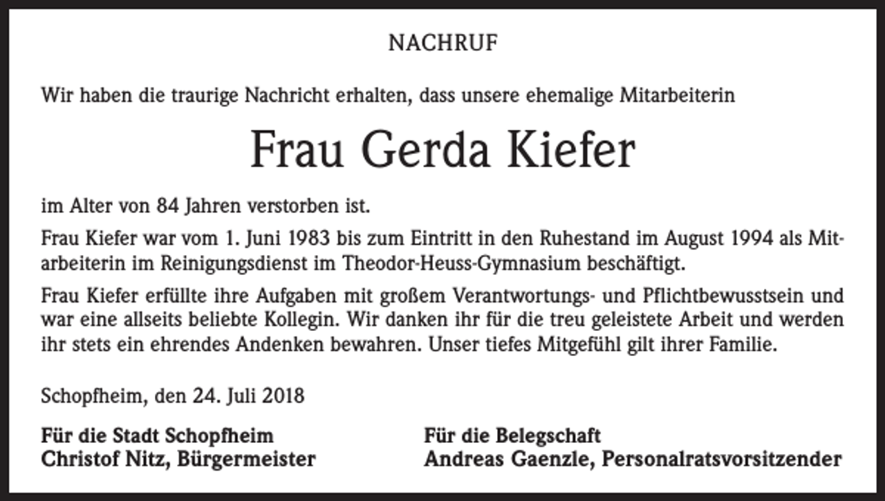 <p>NACHRUF<br />Wir haben die traurige Nachricht erhalten, dass unsere ehemalige Mitarbeiterin</p><p>Frau Gerda Kiefer<br />im Alter von 84 Jahren verstorben ist.<br />Frau Kiefer war vom 1. Juni 1983 bis zum Eintritt in den Ruhestand im August 1994 als Mitarbeiterin im Reinigungsdienst im Theodor-Heuss-Gymnasium beschäftigt.<br />Frau Kiefer erfüllte ihre Aufgaben mit großem Verantwortungs- und Pflichtbewusstsein und<br />war eine allseits beliebte Kollegin. Wir danken ihr für die treu geleistete Arbeit und werden<br />ihr stets ein ehrendes Andenken bewahren. Unser tiefes Mitgefühl gilt ihrer Familie.<br />Schopfheim, den 24. Juli 2018<br />Für die Stadt Schopfheim<br />Christof Nitz, Bürgermeister</p><p>Für die Belegschaft<br />Andreas Gaenzle, Personalratsvorsitzender</p>