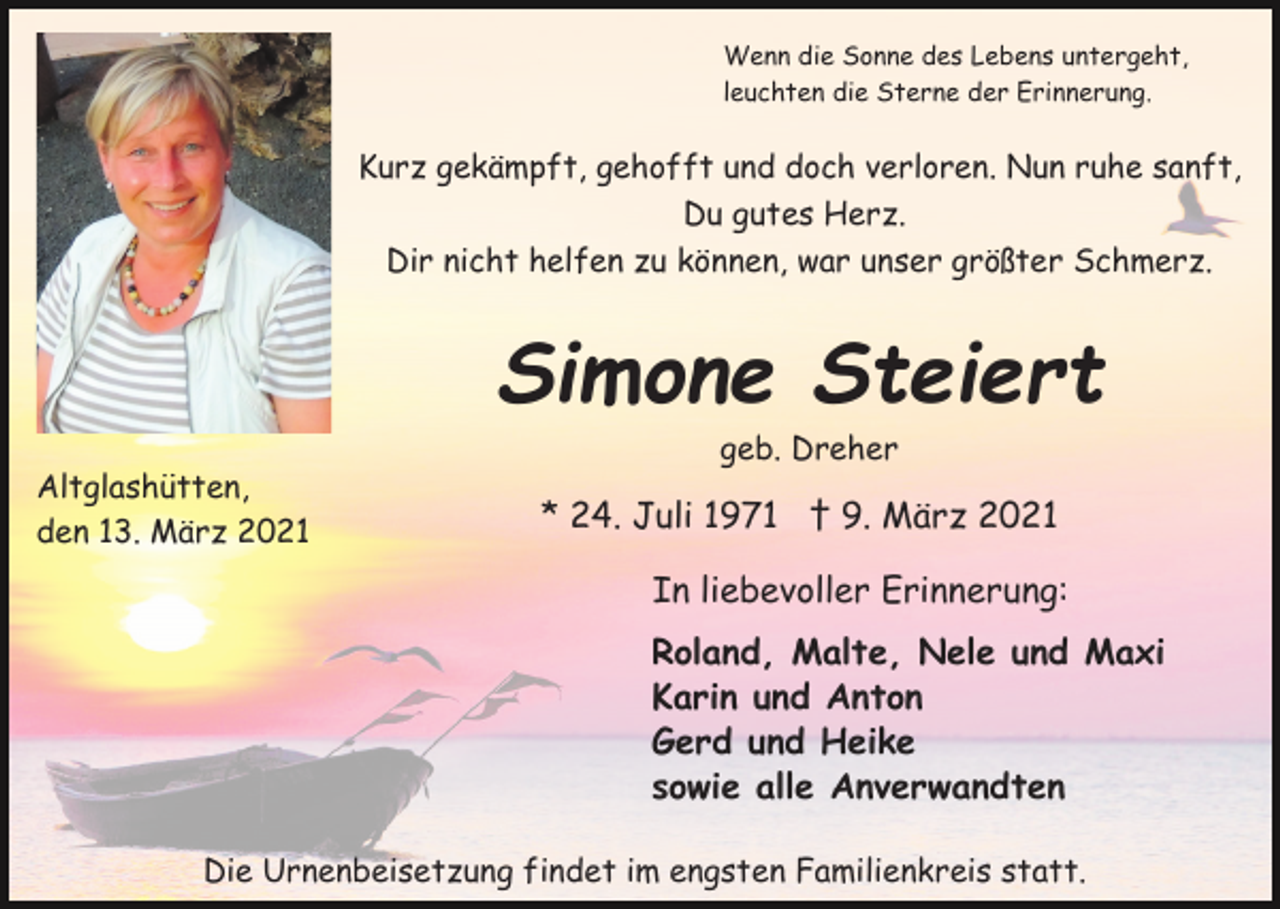 <p>Wenn die Sonne des Lebens untergeht,<br />leuchten die Sterne der Erinnerung.</p><p>Kurz gekämpft, gehofft und doch verloren. Nun ruhe sanft,<br />Du gutes Herz.<br />Dir nicht helfen zu können, war unser größter Schmerz.</p><p>Simone Steiert<br />Altglashütten,<br />den 13. März 2021</p><p>geb. Dreher</p><p>* 24. Juli 1971 † 9. März 2021<br />In liebevoller Erinnerung:<br />Roland, Malte, Nele und Maxi<br />Karin und Anton<br />Gerd und Heike<br />sowie alle Anverwandten</p><p>Die Urnenbeisetzung findet im engsten Familienkreis statt.</p>