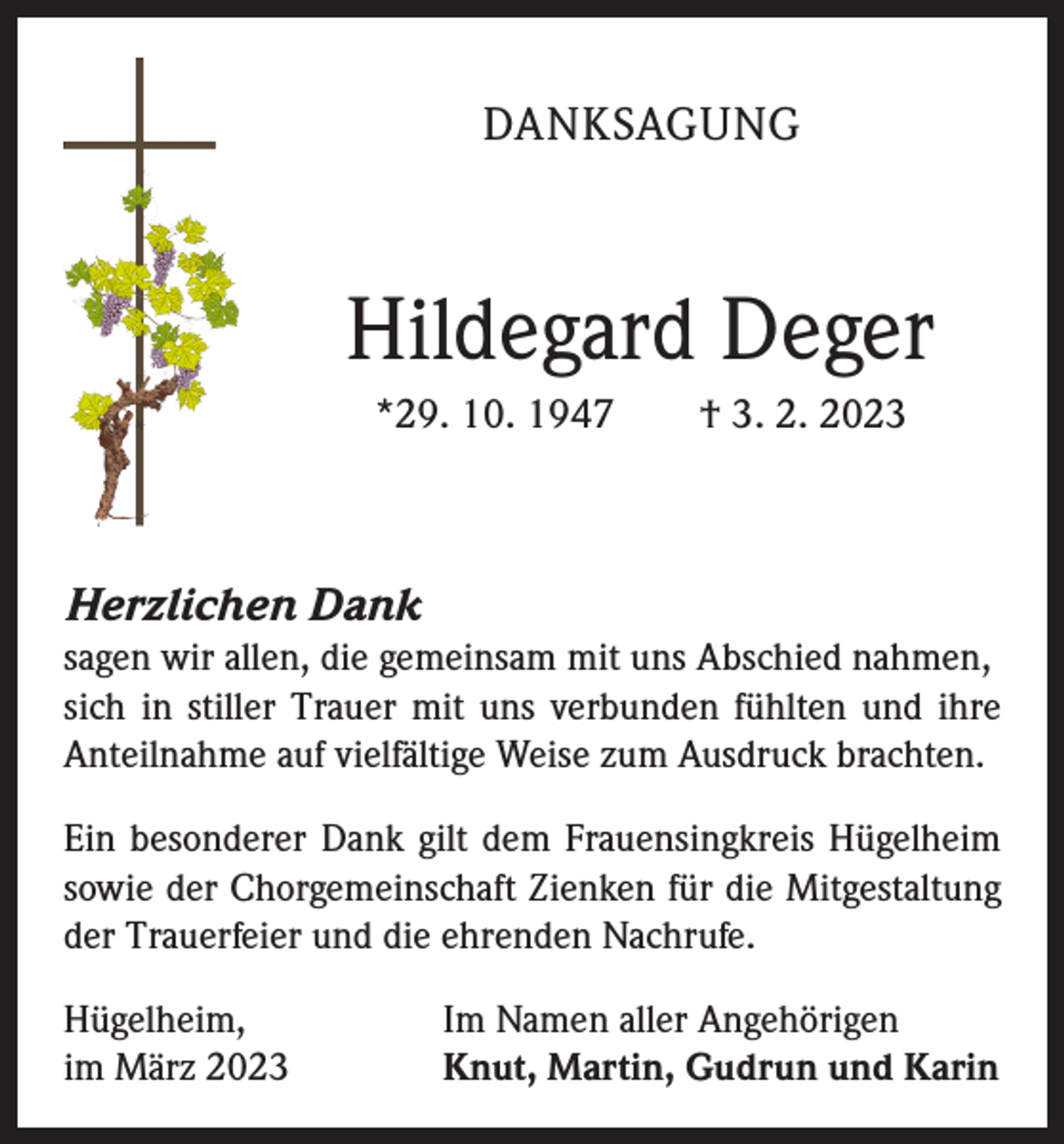 <p>DANKSAGUNG</p><p>Hildegard Deger<br />*29. 10. 1947 † 3. 2. 2023</p><p>Herzlichen Dank<br />sagen wir allen, die gemeinsam mit uns Abschied nahmen,<br />sich in stiller Trauer mit uns verbunden fühlten und ihre<br />Anteilnahme auf vielfältige Weise zum Ausdruck brachten.<br />Ein besonderer Dank gilt dem Frauensingkreis Hügelheim<br />sowie der Chorgemeinschaft Zienken für die Mitgestaltung<br />der Trauerfeier und die ehrenden Nachrufe.<br />Hügelheim,<br />im März 2023</p><p>Im Namen aller Angehörigen<br />Knut, Martin, Gudrun und Karin</p>