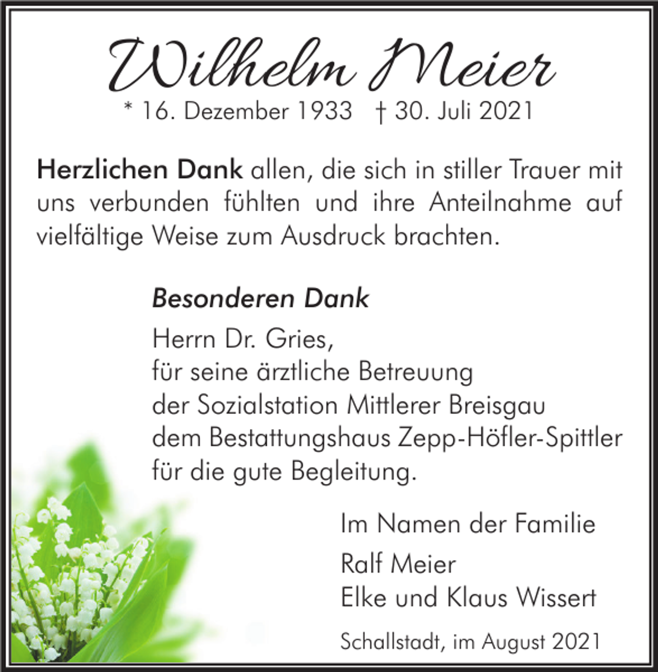 <p>Wilhelm Meier<br />* 16. Dezember 1933 † 30. Juli 2021</p><p>Herzlichen Dank allen, die sich in stiller Trauer mit<br />uns verbunden fühlten und ihre Anteilnahme auf<br />vielfältige Weise zum Ausdruck brachten.<br />Besonderen Dank<br />Herrn Dr. Gries,<br />für seine ärztliche Betreuung<br />der Sozialstation Mittlerer Breisgau<br />dem Bestattungshaus Zepp-Höfler-Spittler<br />für die gute Begleitung.<br />Im Namen der Familie<br />Ralf Meier<br />Elke und Klaus Wissert<br />Schallstadt, im August 2021</p>