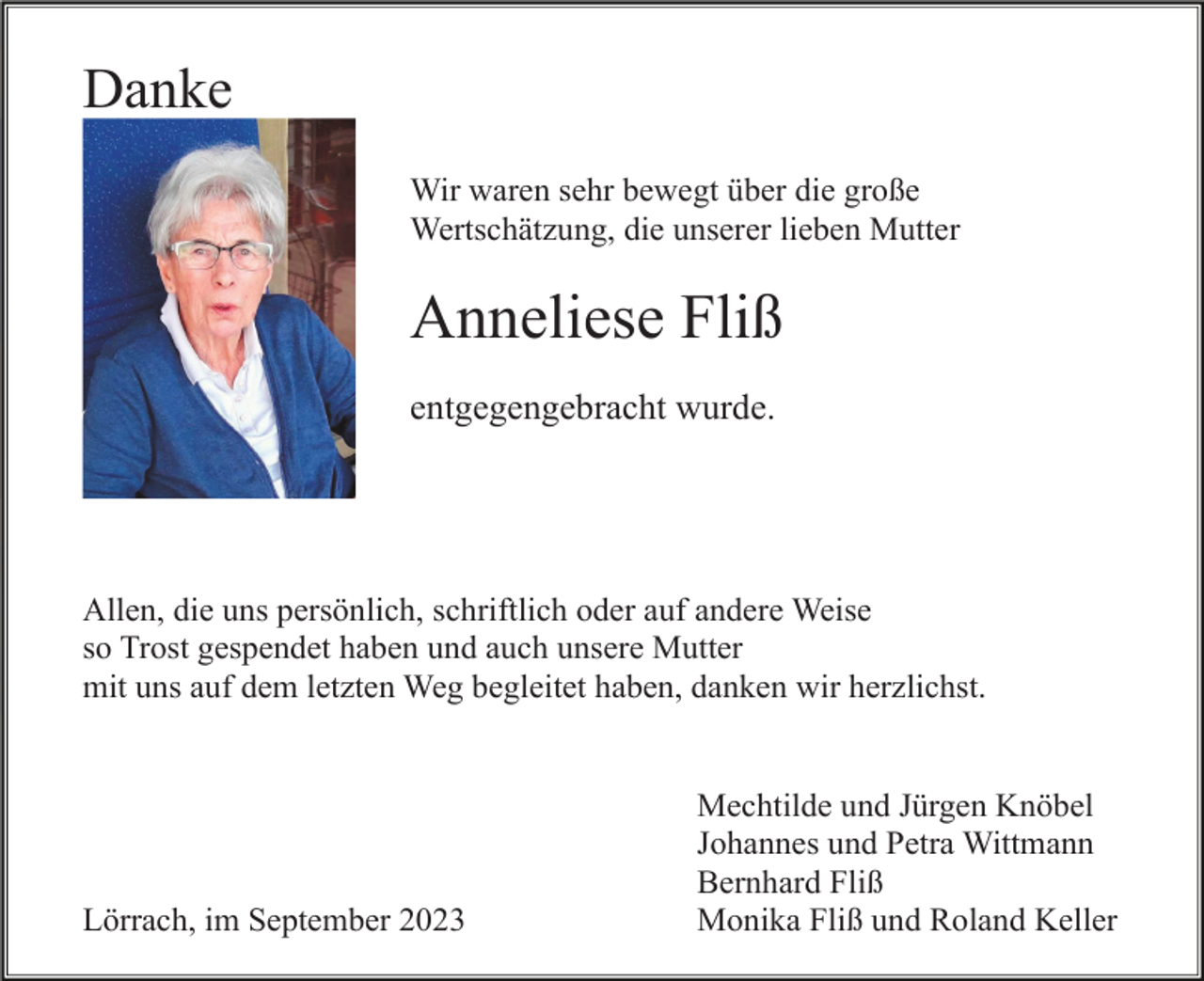 <p>Danke<br />Wir waren sehr bewegt über die große<br />Wertschätzung, die unserer lieben Mutter</p><p>Anneliese Fliß<br />entgegengebracht wurde.</p><p>Allen, die uns persönlich, schriftlich oder auf andere Weise<br />so Trost gespendet haben und auch unsere Mutter<br />mit uns auf dem letzten Weg begleitet haben, danken wir herzlichst.</p><p>Lörrach, im September 2023</p><p>Mechtilde und Jürgen Knöbel<br />Johannes und Petra Wittmann<br />Bernhard Fliß<br />Monika Fliß und Roland Keller</p>