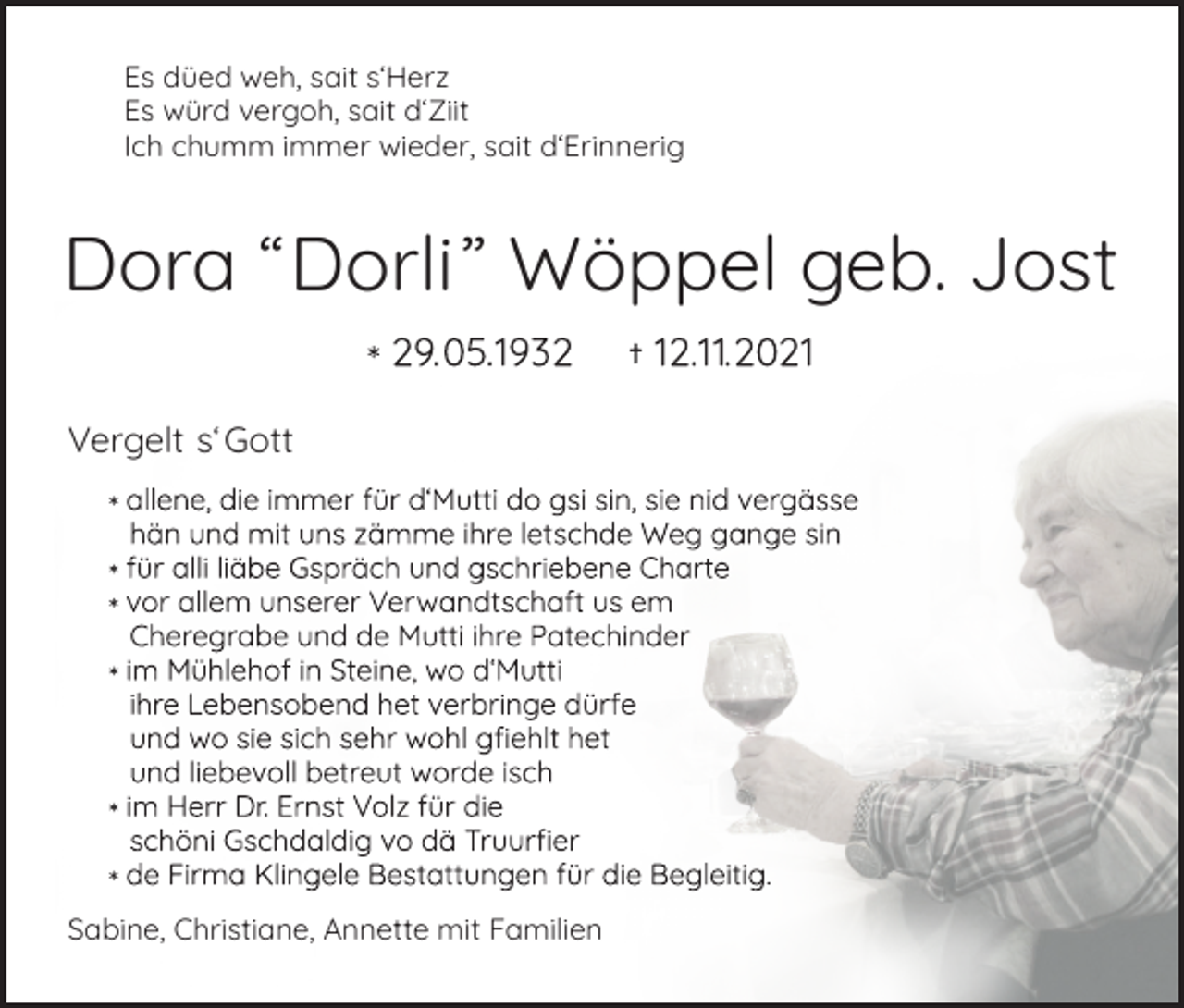 <p>Es düed weh, sait s‘Herz<br />Es würd vergoh, sait d‘Ziit<br />Ich chumm immer wieder, sait d‘Erinnerig</p><p>Dora “Dorli” Wöppel geb. Jost<br />Vergelt s‘ Gott</p><p>Sabine, Christiane, Annette mit Familien</p>