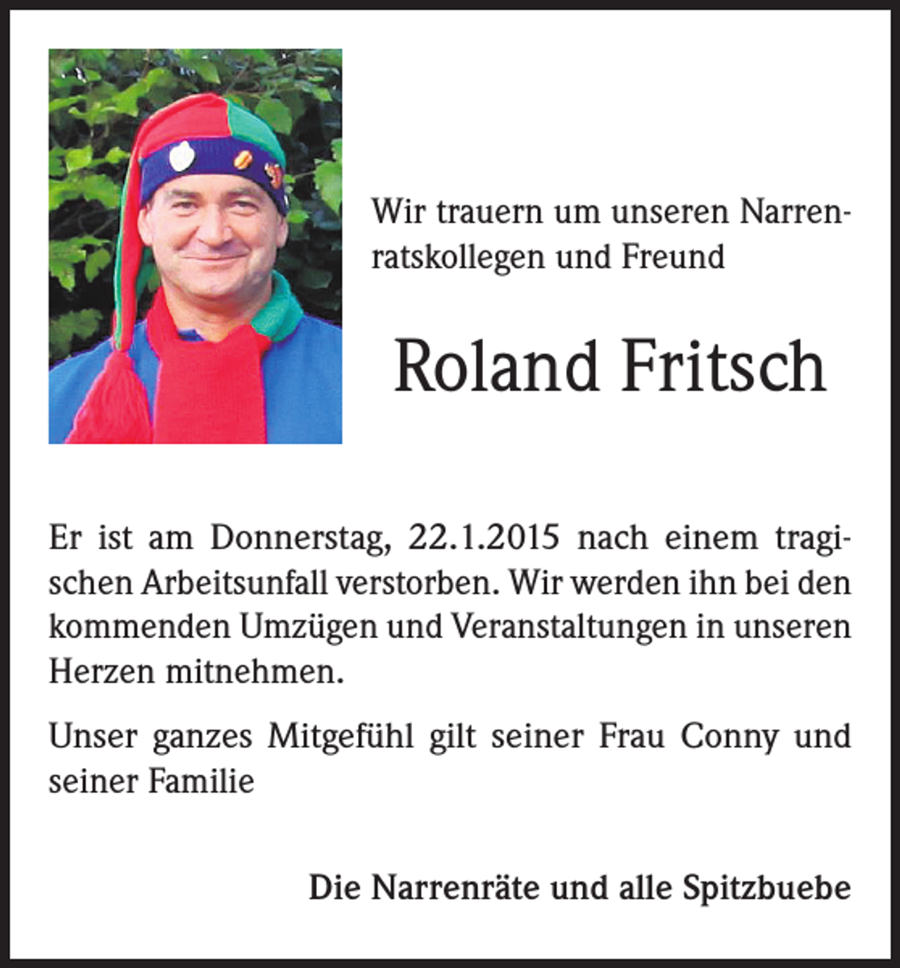 <p>Wir trauern um unseren Narrenratskollegen und Freund</p><p>Roland Fritsch<br />Er ist am Donnerstag, 22.1.2015 nach einem tragischen Arbeitsunfall verstorben. Wir werden ihn bei den<br />kommenden Umzügen und Veranstaltungen in unseren<br />Herzen mitnehmen.<br />Unser ganzes Mitgefühl gilt seiner Frau Conny und<br />seiner Familie<br />Die Narrenräte und alle Spitzbuebe</p>