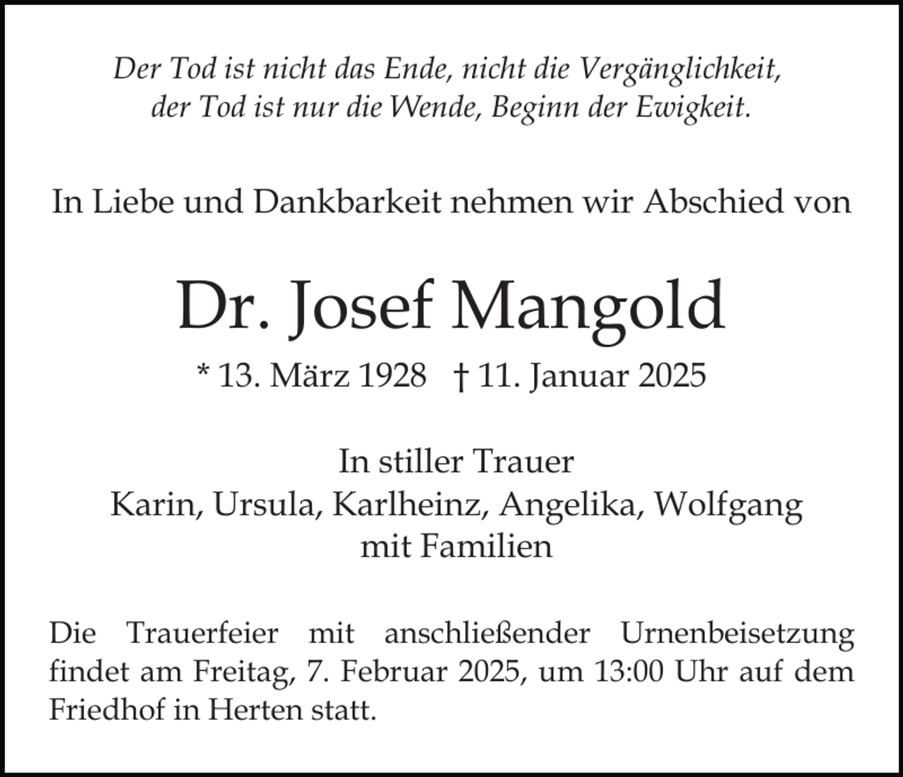 <p>Der Tod ist nicht das Ende, nicht die Vergänglichkeit,<br />der Tod ist nur die Wende, Beginn der Ewigkeit.</p><p>In Liebe und Dankbarkeit nehmen wir Abschied von</p><p>Dr. Josef Mangold<br />* 13. März 1928 † 11. Januar 2025<br />In stiller Trauer<br />Karin, Ursula, Karlheinz, Angelika, Wolfgang<br />mit Familien<br />Die Trauerfeier mit anschließender Urnenbeisetzung<br />findet am Freitag, 7. Februar 2025, um 13:00 Uhr auf dem<br />Friedhof in Herten statt.</p>
