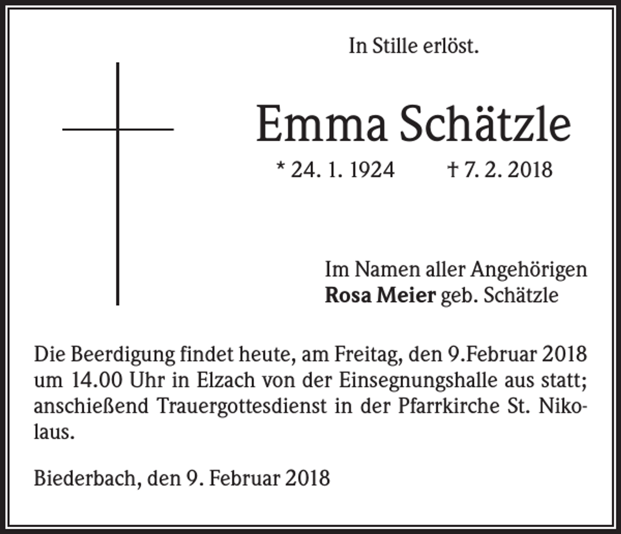 <p>In Stille erlöst.</p><p>Emma Schätzle<br />* 24. 1. 1924</p><p>† 7. 2. 2018</p><p>Im Namen aller Angehörigen<br />Rosa Meier geb. Schätzle<br />Die Beerdigung findet heute, am Freitag, den 9.Februar 2018<br />um 14.00 Uhr in Elzach von der Einsegnungshalle aus statt;<br />anschießend Trauergottesdienst in der Pfarrkirche St. Nikolaus.<br />Biederbach, den 9. Februar 2018</p>