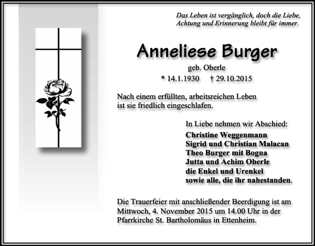 <p>Das Leben ist vergänglich, doch die Liebe,<br />Achtung und Erinnerung bleibt für immer.</p><p>Anneliese Burger<br />geb. Oberle<br />* 14.1.1930 † 29.10.2015</p><p>Nach einem erfüllten, arbeitsreichen Leben<br />ist sie friedlich eingeschlafen.<br />In Liebe nehmen wir Abschied:<br />Christine Weggenmann<br />Sigrid und Christian Malacan<br />Theo Burger mit Bogna<br />Jutta und Achim Oberle<br />die Enkel und Urenkel<br />sowie alle, die ihr nahestanden.<br />Die Trauerfeier mit anschließender Beerdigung ist am<br />Mittwoch, 4. November 2015 um 14.00 Uhr in der<br />Pfarrkirche St. Bartholomäus in Ettenheim.</p>