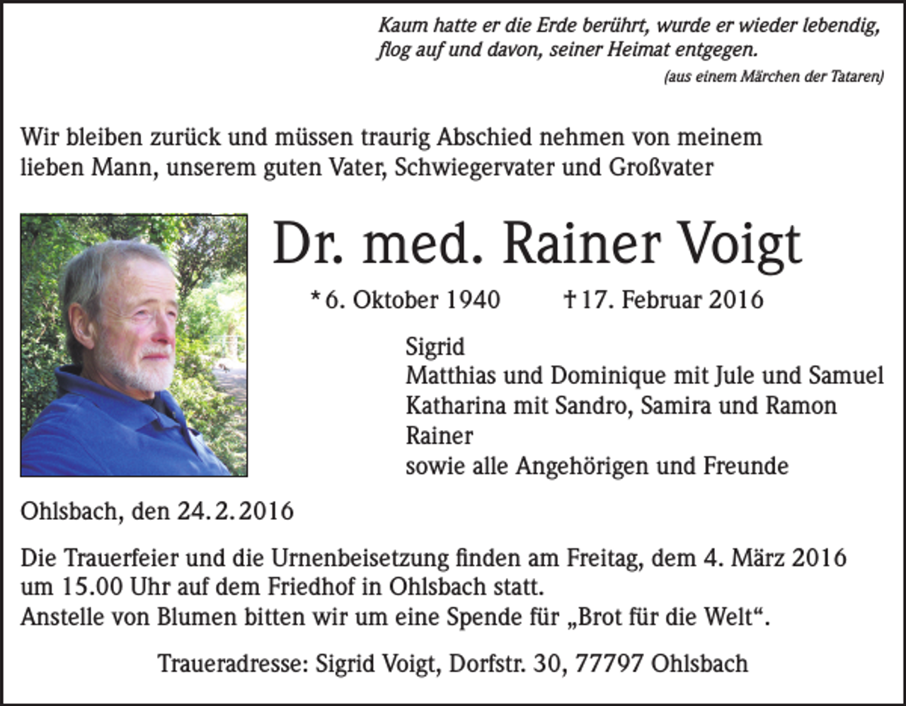 <p>Kaum hatte er die Erde berührt, wurde er wieder lebendig,<br />flog auf und davon, seiner Heimat entgegen.</p><p>(aus einem Märchen der Tataren)</p><p>Wir bleiben zurück und müssen traurig Abschied nehmen von meinem<br />lieben Mann, unserem guten Vater, Schwiegervater und Großvater</p><p>Dr. med. Rainer Voigt<br />* 6. Oktober 1940</p><p>† 17. Februar 2016</p><p>Sigrid<br />Matthias und Dominique mit Jule und Samuel<br />Katharina mit Sandro, Samira und Ramon<br />Rainer<br />sowie alle Angehörigen und Freunde<br />Ohlsbach, den 24. 2. 2016<br />Die Trauerfeier und die Urnenbeisetzung finden am Freitag, dem 4. März 2016<br />um 15.00 Uhr auf dem Friedhof in Ohlsbach statt.<br />Anstelle von Blumen bitten wir um eine Spende für „Brot für die Welt“.<br />Traueradresse: Sigrid Voigt, Dorfstr. 30, 77797 Ohlsbach</p>