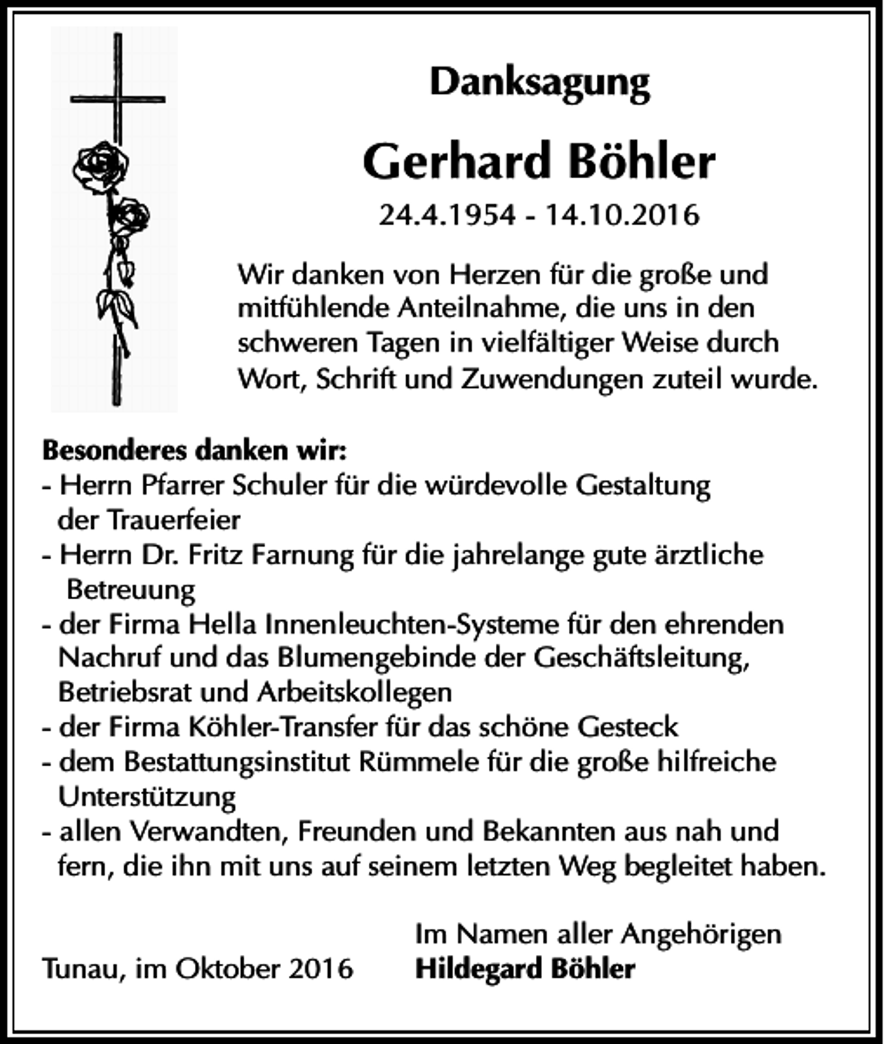 <p>Danksagung</p><p>Gerhard Böhler<br />24.4.1954 - 14.10.2016<br />Wir danken von Herzen für die große und<br />mitfühlende Anteilnahme, die uns in den<br />schweren Tagen in vielfältiger Weise durch<br />Wort, Schrift und Zuwendungen zuteil wurde.<br />Besonderes danken wir:<br />- Herrn Pfarrer Schuler für die würdevolle Gestaltung<br />der Trauerfeier<br />- Herrn Dr. Fritz Farnung für die jahrelange gute ärztliche<br />Betreuung<br />- der Firma Hella Innenleuchten-Systeme für den ehrenden<br />Nachruf und das Blumengebinde der Geschäftsleitung,<br />Betriebsrat und Arbeitskollegen<br />- der Firma Köhler-Transfer für das schöne Gesteck<br />- dem Bestattungsinstitut Rümmele für die große hilfreiche<br />Unterstützung<br />- allen Verwandten, Freunden und Bekannten aus nah und<br />fern, die ihn mit uns auf seinem letzten Weg begleitet haben.<br />Tunau, im Oktober 2016</p><p>Im Namen aller Angehörigen<br />Hildegard Böhler</p>