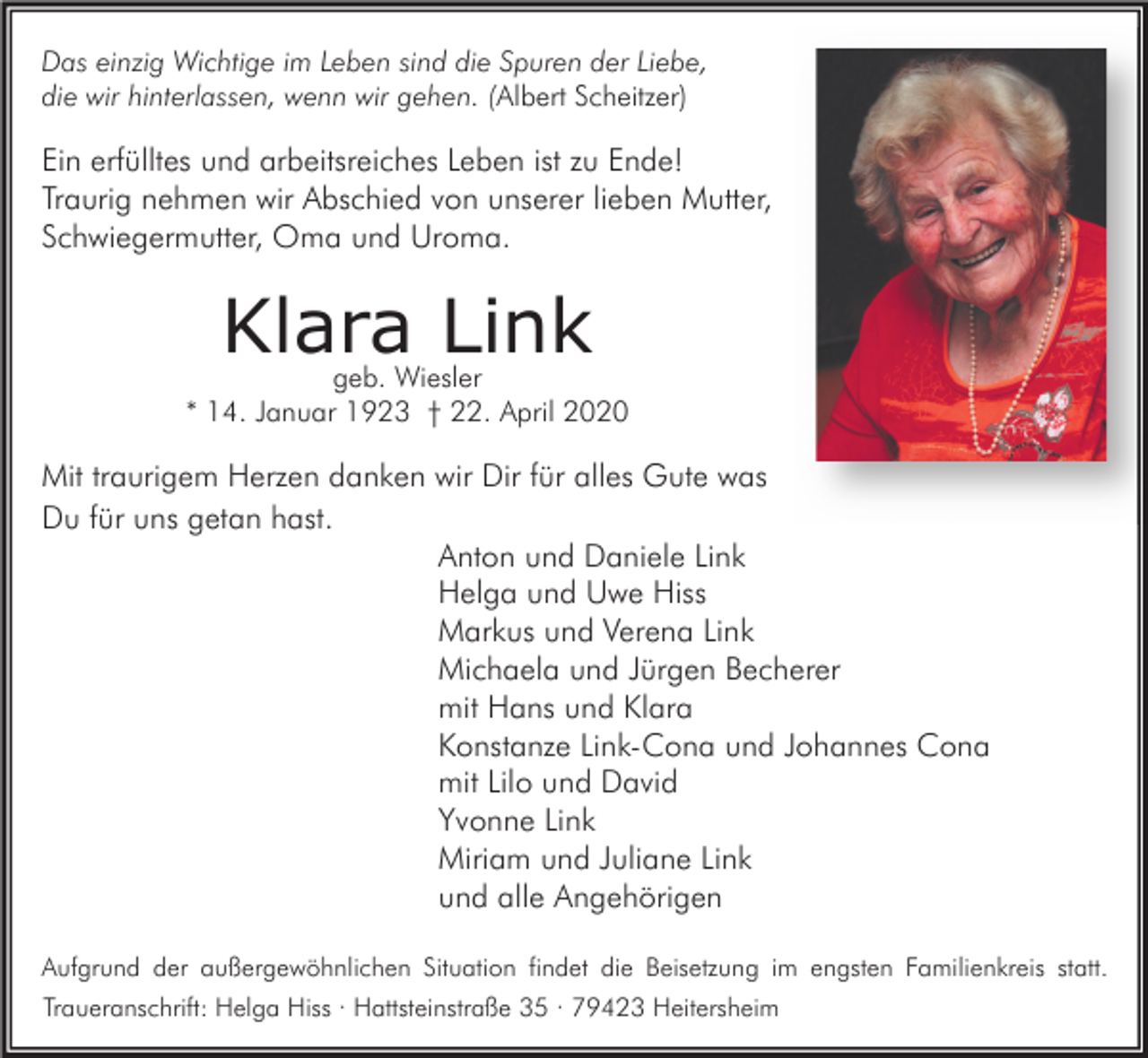 <p>Das einzig Wichtige im Leben sind die Spuren der Liebe,<br />die wir hinterlassen, wenn wir gehen. (Albert Scheitzer)</p><p>Ein erfülltes und arbeitsreiches Leben ist zu Ende!<br />Traurig nehmen wir Abschied von unserer lieben Mutter,<br />Schwiegermutter, Oma und Uroma.</p><p>Klara Link<br />geb. Wiesler<br />* 14. Januar 1923 † 22. April 2020</p><p>Mit traurigem Herzen danken wir Dir für alles Gute was<br />Du für uns getan hast.<br />Anton und Daniele Link<br />Helga und Uwe Hiss<br />Markus und Verena Link<br />Michaela und Jürgen Becherer<br />mit Hans und Klara<br />Konstanze Link-Cona und Johannes Cona<br />mit Lilo und David<br />Yvonne Link<br />Miriam und Juliane Link<br />und alle Angehörigen<br />Aufgrund der außergewöhnlichen Situation findet die Beisetzung im engsten Familienkreis statt.<br />Traueranschrift: Helga Hiss · Hattsteinstraße 35 · 79423 Heitersheim</p>