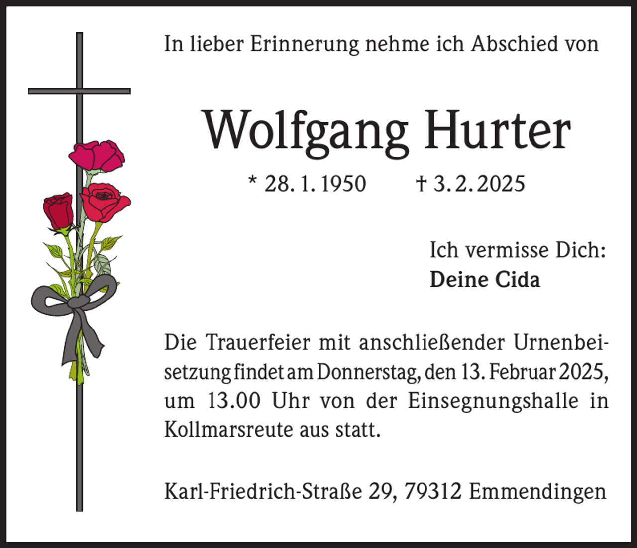 <p>In lieber Erinnerung nehme ich Abschied von</p><p>Wolfgang Hurter<br />* 28. 1. 1950 † 3. 2. 2025</p><p>Ich vermisse Dich:<br />Deine Cida</p><p>Die Trauerfeier mit anschließender Urnenbeisetzung findet am Donnerstag, den 13. Februar 2025,<br />um 13.00 Uhr von der Einsegnungshalle in<br />Kollmarsreute aus statt.<br />Karl-Friedrich-Straße 29, 79312 Emmendingen</p>
