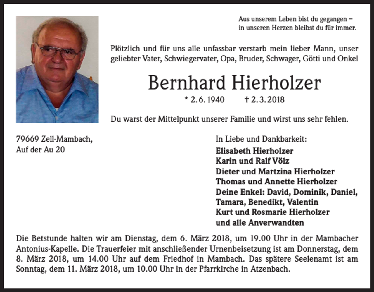 <p>Aus unserem Leben bist du gegangen –<br />in unseren Herzen bleibst du für immer.</p><p>Plötzlich und für uns alle unfassbar verstarb mein lieber Mann, unser<br />geliebter Vater, Schwiegervater, Opa, Bruder, Schwager, Götti und Onkel</p><p>Bernhard Hierholzer<br />* 2. 6. 1940</p><p>† 2. 3. 2018</p><p>Du warst der Mittelpunkt unserer Familie und wirst uns sehr fehlen.<br />79669 Zell-Mambach,<br />Auf der Au 20</p><p>In Liebe und Dankbarkeit:<br />Elisabeth Hierholzer<br />Karin und Ralf Völz<br />Dieter und Martzina Hierholzer<br />Thomas und Annette Hierholzer<br />Deine Enkel: David, Dominik, Daniel,<br />Tamara, Benedikt, Valentin<br />Kurt und Rosmarie Hierholzer<br />und alle Anverwandten</p><p>Die Betstunde halten wir am Dienstag, dem 6. März 2018, um 19.00 Uhr in der Mambacher<br />Antonius-Kapelle. Die Trauerfeier mit anschließender Urnenbeisetzung ist am Donnerstag, dem<br />8. März 2018, um 14.00 Uhr auf dem Friedhof in Mambach. Das spätere Seelenamt ist am<br />­Sonntag, dem 11. März 2018, um 10.00 Uhr in der Pfarrkirche in Atzenbach.</p>