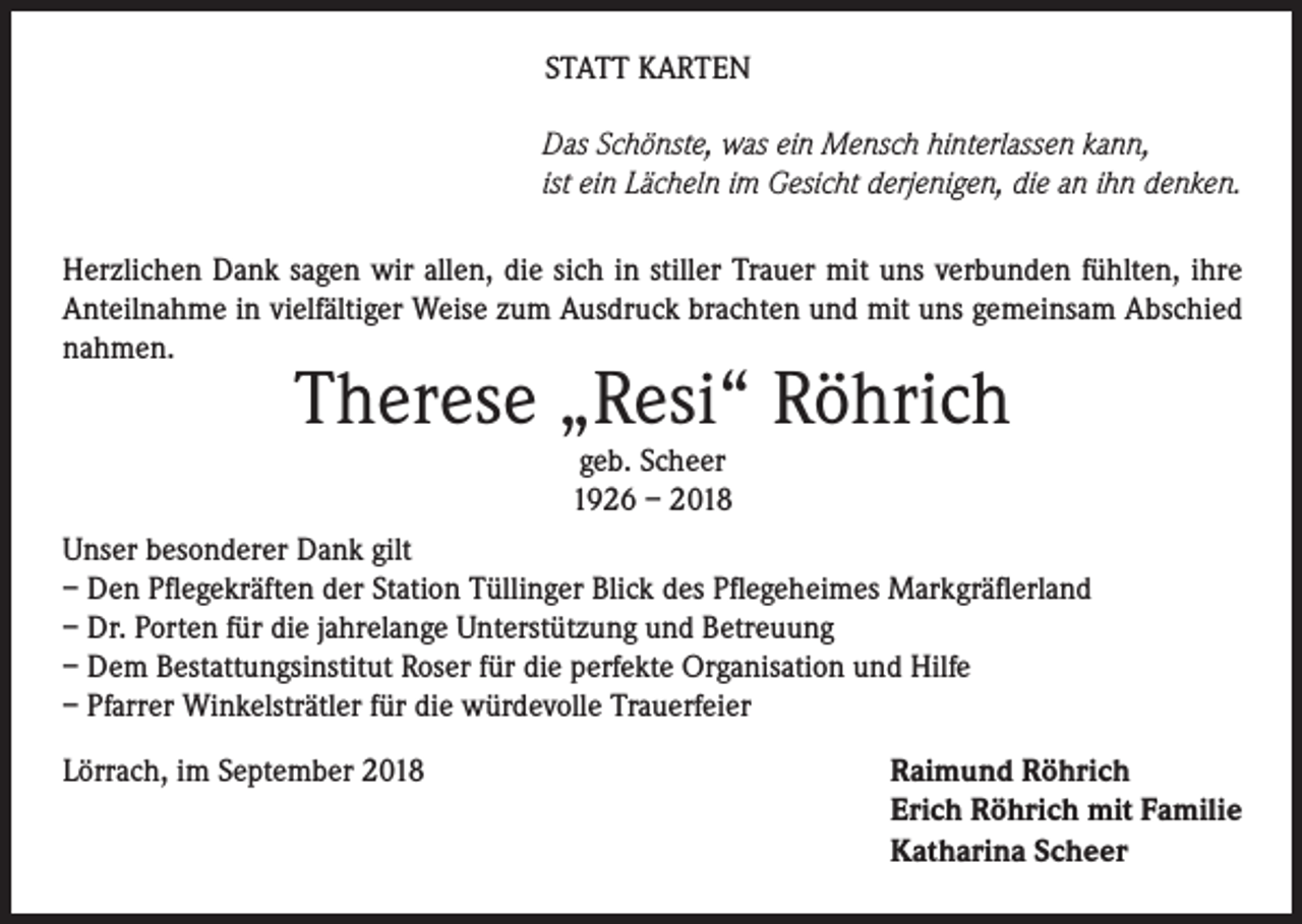 <p>STATT KARTEN<br />Das Schönste, was ein Mensch hinterlassen kann,<br />ist ein Lächeln im Gesicht derjenigen, die an ihn denken.<br />Herzlichen Dank sagen wir allen, die sich in stiller Trauer mit uns verbunden fühlten, ihre<br />Anteilnahme in vielfältiger Weise zum Ausdruck brachten und mit uns gemeinsam Abschied<br />nahmen.</p><p>Therese „Resi“ Röhrich<br />geb. Scheer<br />1926 – 2018</p><p>Unser besonderer Dank gilt<br />– Den Pflegekräften der Station Tüllinger Blick des Pflegeheimes Markgräflerland<br />– Dr. Porten für die jahrelange Unterstützung und Betreuung<br />– Dem Bestattungsinstitut Roser für die perfekte Organisation und Hilfe<br />– Pfarrer Winkelsträtler für die würdevolle Trauerfeier<br />Lörrach, im September 2018</p><p>Raimund Röhrich<br />Erich Röhrich mit Familie<br />Katharina Scheer</p>