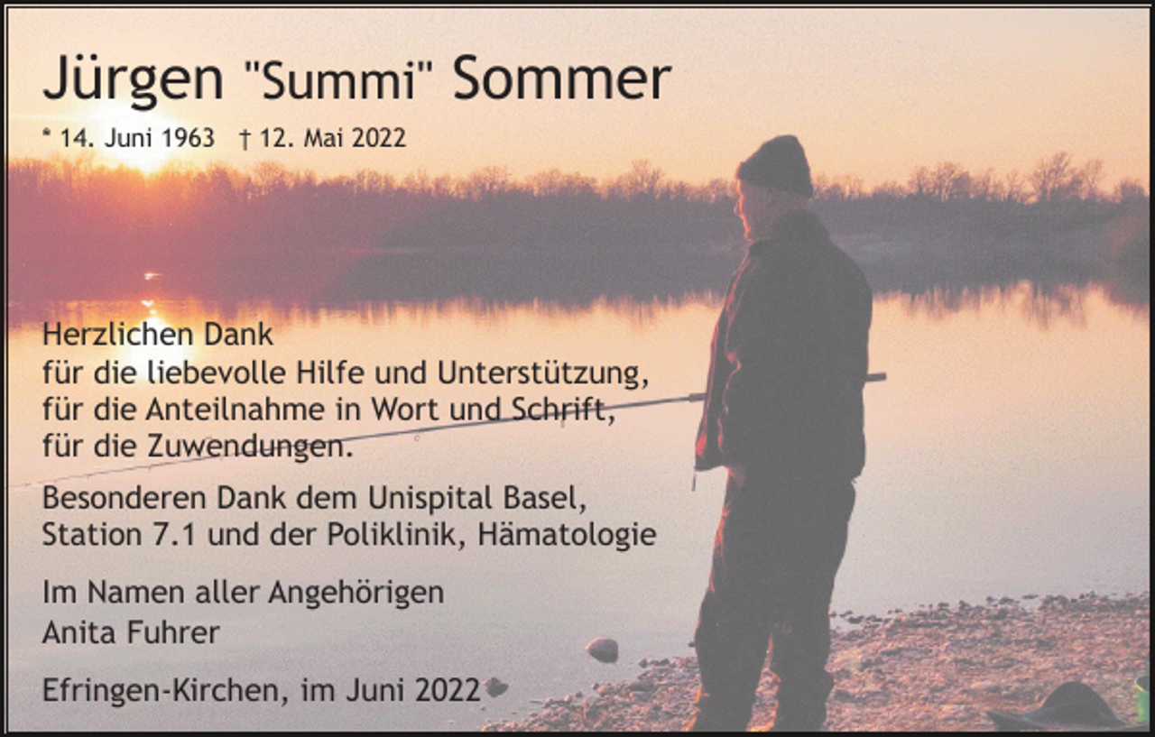 <p>Jürgen "Summi" Sommer<br />* 14. Juni 1963 † 12. Mai 2022</p><p>Herzlichen Dank<br />für die liebevolle Hilfe und Unterstützung,<br />für die Anteilnahme in Wort und Schrift,<br />für die Zuwendungen.<br />Besonderen Dank dem Unispital Basel,<br />Station 7.1 und der Poliklinik, Hämatologie<br />Im Namen aller Angehörigen<br />Anita Fuhrer<br />Efringen-Kirchen, im Juni 2022</p>