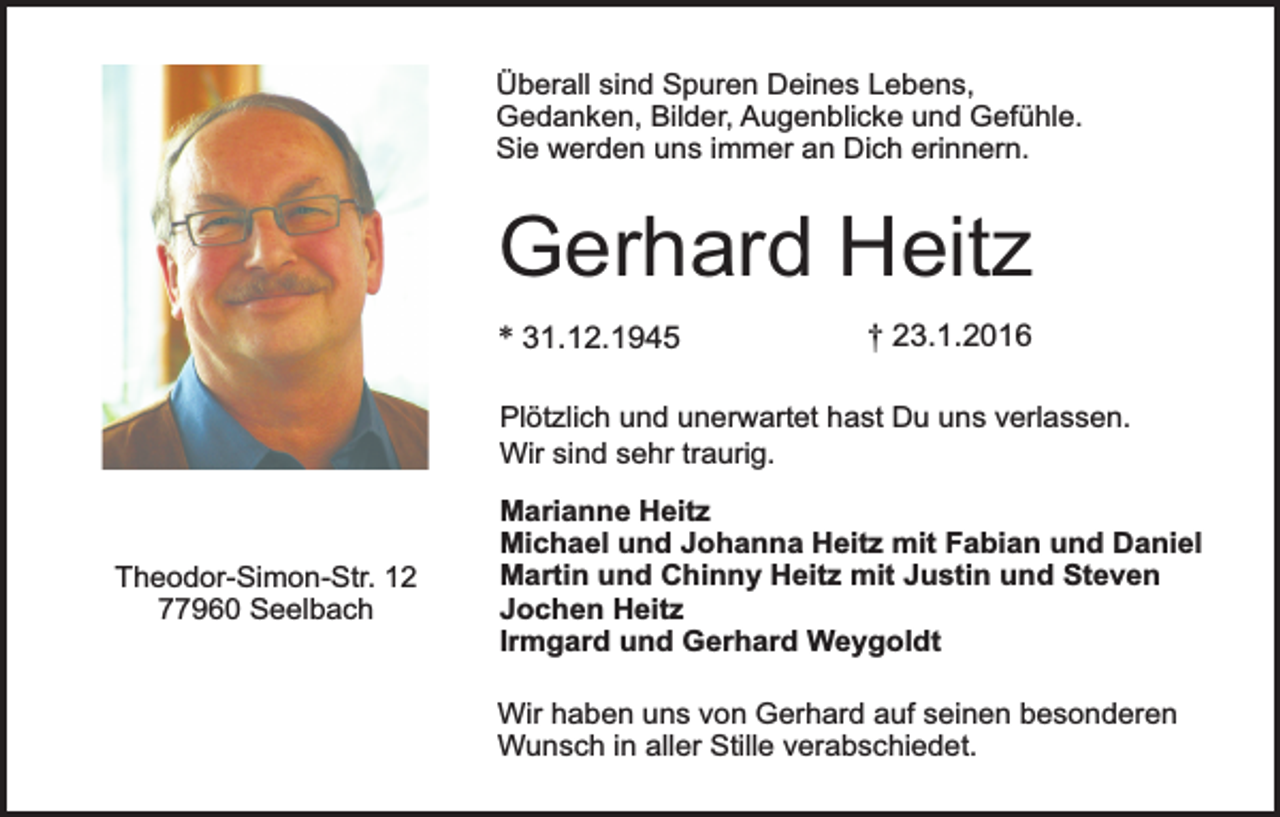 <p>Überall sind Spuren Deines Lebens,<br />Gedanken, Bilder, Augenblicke und Gefühle.<br />Sie werden uns immer an Dich erinnern.</p><p>Gerhard Heitz<br />* 31.12.1945</p><p>† 23.1.2016</p><p>Plötzlich und unerwartet hast Du uns verlassen.<br />Wir sind sehr traurig.</p><p>Theodor-Simon-Str. 12<br />77960 Seelbach</p><p>Marianne Heitz<br />Michael und Johanna Heitz mit Fabian und Daniel<br />Martin und Chinny Heitz mit Justin und Steven<br />Jochen Heitz<br />Irmgard und Gerhard Weygoldt<br />Wir haben uns von Gerhard auf seinen besonderen<br />Wunsch in aller Stille verabschiedet.</p>