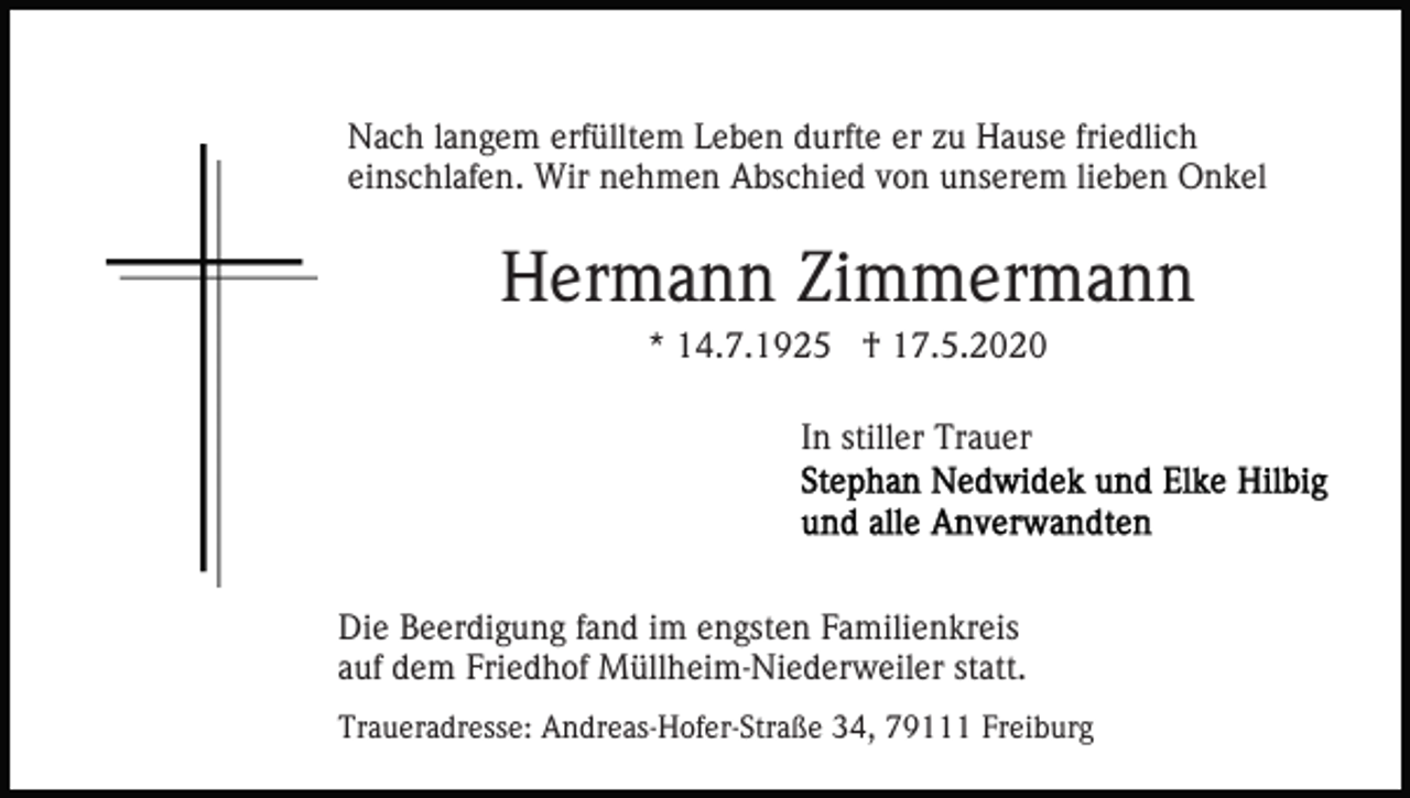 <p>Nach langem erfülltem Leben durfte er zu Hause friedlich<br />einschlafen. Wir nehmen Abschied von unserem lieben Onkel</p><p>Hermann Zimmermann<br />* 14.7.1925 † 17.5.2020<br />In stiller Trauer</p><p>Die Beerdigung fand im engsten Familienkreis<br />auf dem Friedhof Müllheim-Niederweiler statt.<br />Traueradresse: Andreas-Hofer-Straße 34, 79111 Freiburg</p>