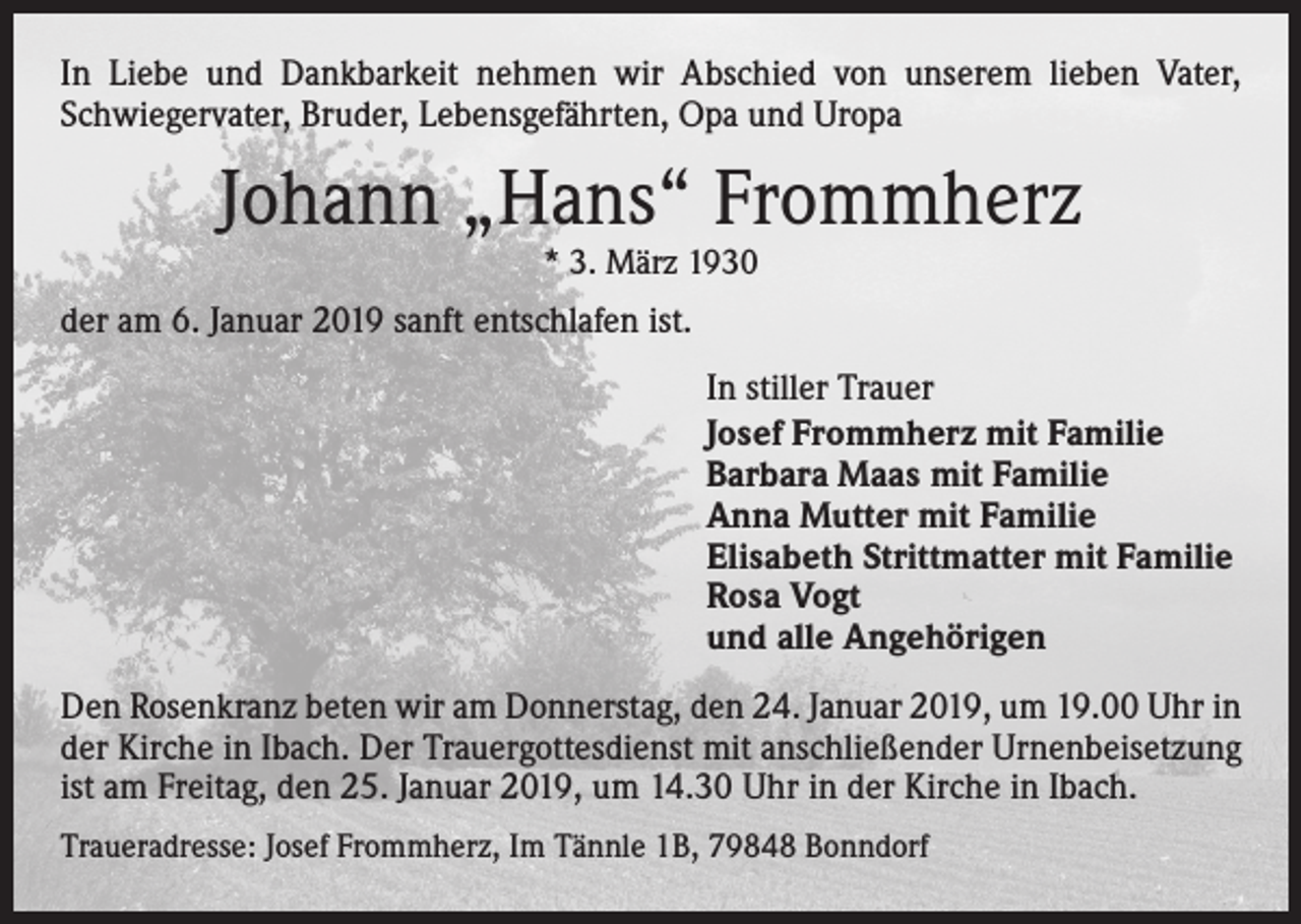<p>In Liebe und Dankbarkeit nehmen wir Abschied von unserem lieben Vater,<br />Schwiegervater, Bruder, Lebensgefährten, Opa und Uropa</p><p>Johann „Hans“ Frommherz<br />* 3. März 1930</p><p>der am 6. Januar 2019 sanft entschlafen ist.</p><p>In stiller Trauer<br />Josef Frommherz mit Familie<br />Barbara Maas mit Familie<br />Anna Mutter mit Familie<br />Elisabeth Strittmatter mit Familie<br />Rosa Vogt<br />und alle Angehörigen</p><p>Den Rosenkranz beten wir am Donnerstag, den 24. Januar 2019, um 19.00 Uhr in<br />der Kirche in Ibach. Der Trauergottesdienst mit anschließender Urnenbeisetzung<br />ist am Freitag, den 25. Januar 2019, um 14.30 Uhr in der Kirche in Ibach.<br />Traueradresse: Josef Frommherz, Im Tännle 1B, 79848 Bonndorf</p>