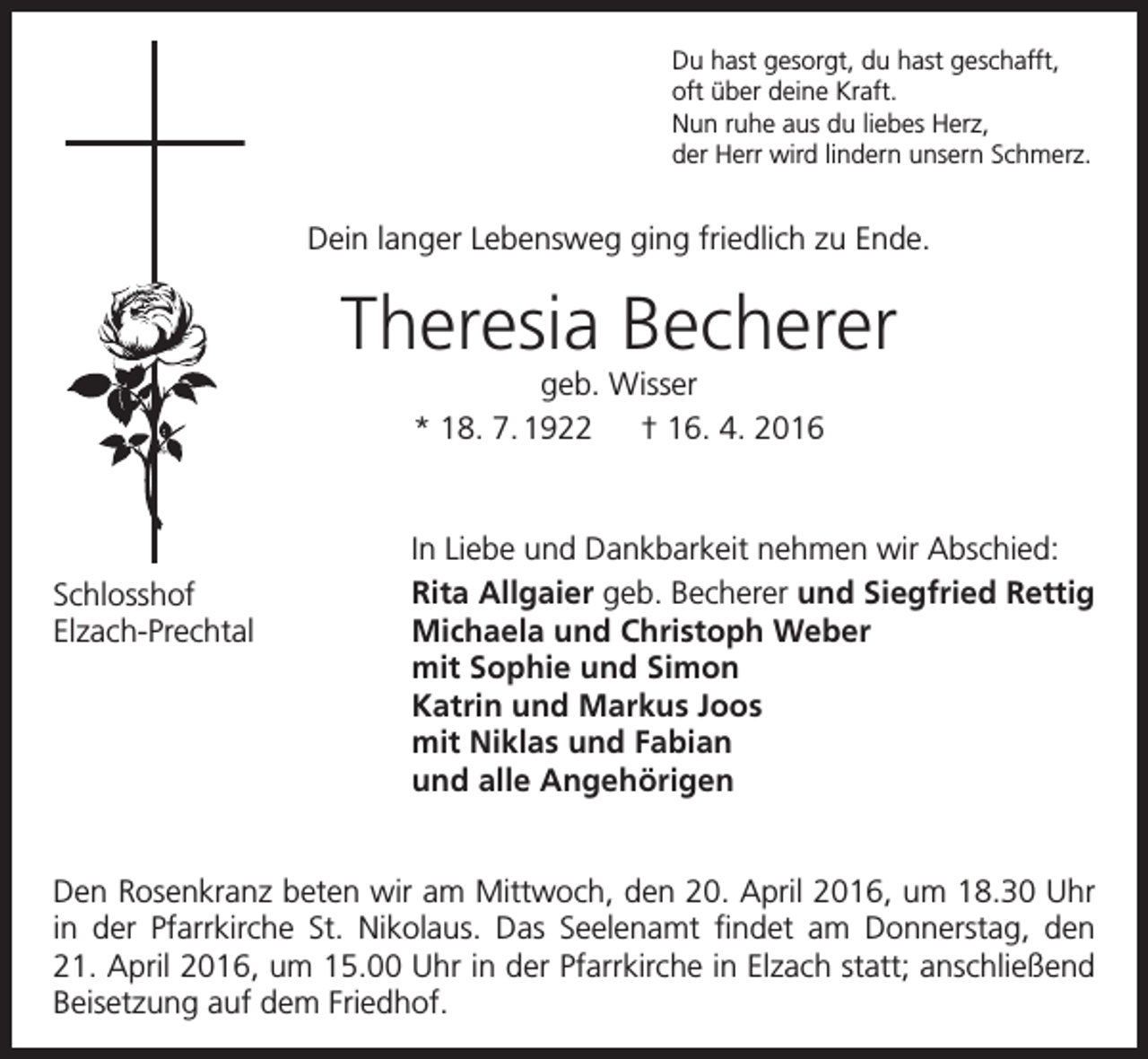 <p>Du hast gesorgt, du hast geschafft,<br />oft über deine Kraft.<br />Nun ruhe aus du liebes Herz,<br />der Herr wird lindern unsern Schmerz.</p><p>Dein langer Lebensweg ging friedlich zu Ende.</p><p>Theresia Becherer<br />geb. Wisser<br />* 18. 7. 1922 † 16. 4. 2016</p><p>Schlosshof<br />Elzach-Prechtal</p><p>In Liebe und Dankbarkeit nehmen wir Abschied:<br />Rita Allgaier geb. Becherer und Siegfried Rettig<br />Michaela und Christoph Weber<br />mit Sophie und Simon<br />Katrin und Markus Joos<br />mit Niklas und Fabian<br />und alle Angehörigen</p><p>Den Rosenkranz beten wir am Mittwoch, den 20. April 2016, um 18.30 Uhr<br />in der Pfarrkirche St. Nikolaus. Das Seelenamt findet am Donnerstag, den<br />21. April 2016, um 15.00 Uhr in der Pfarrkirche in Elzach statt; anschließend<br />Beisetzung auf dem Friedhof.</p>
