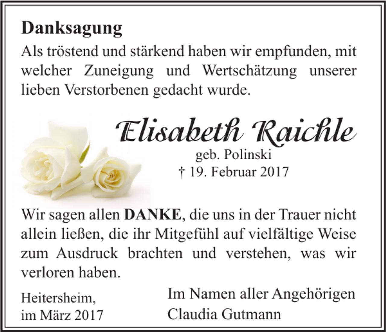 <p>Danksagung<br />Als tröstend und stärkend haben wir empfunden, mit<br />welcher Zuneigung und Wertschätzung unserer<br />lieben Verstorbenen gedacht wurde.</p><p>Elisabeth Raichle<br />geb. Polinski<br />† 19. Februar 2017</p><p>Wir sagen allen DANKE, die uns in der Trauer nicht<br />allein ließen, die ihr Mitgefühl auf vielfältige Weise<br />zum Ausdruck brachten und verstehen, was wir<br />verloren haben.<br />Im Namen aller Angehörigen<br />Heitersheim,<br />Claudia Gutmann<br />im März 2017</p>