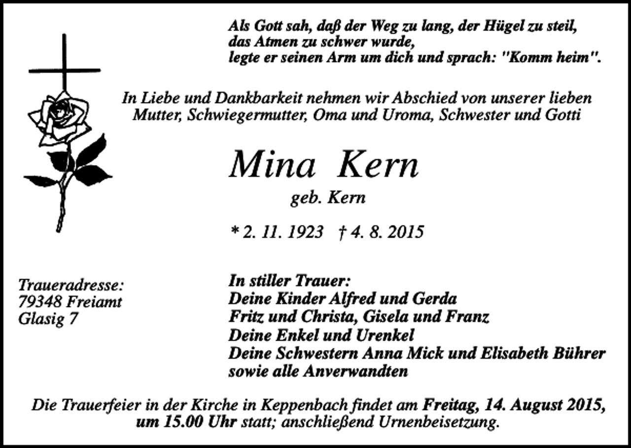 <p>Als Gott sah, daß der Weg zu lang, der Hügel zu steil,<br />das Atmen zu schwer wurde,<br />legte er seinen Arm um dich und sprach: "Komm heim".</p><p>In Liebe und Dankbarkeit nehmen wir Abschied von unserer lieben<br />Mutter, Schwiegermutter, Oma und Uroma, Schwester und Gotti</p><p>Mina Kern<br />geb. Kern<br />* 2. 11. 1923 † 4. 8. 2015<br />Traueradresse:<br />79348 Freiamt<br />Glasig 7</p><p>In stiller Trauer:<br />Deine Kinder Alfred und Gerda<br />Fritz und Christa, Gisela und Franz<br />Deine Enkel und Urenkel<br />Deine Schwestern Anna Mick und Elisabeth Bührer<br />sowie alle Anverwandten</p><p>Die Trauerfeier in der Kirche in Keppenbach findet am Freitag, 14. August 2015,<br />um 15.00 Uhr statt; anschließend Urnenbeisetzung.</p>