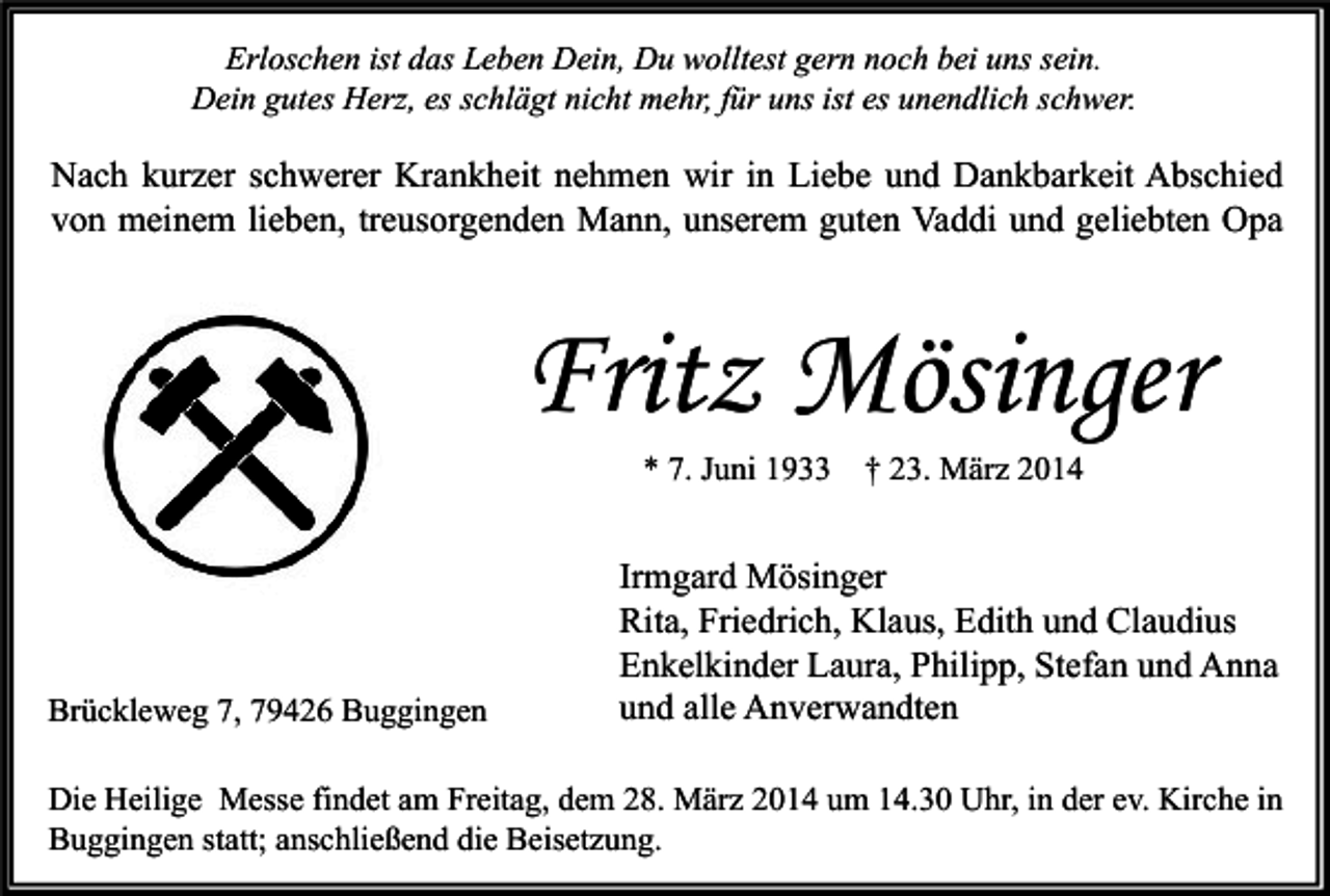 <p>Erloschen ist das Leben Dein, Du wolltest gern noch bei uns sein.<br />Dein gutes Herz, es schlägt nicht mehr, für uns ist es unendlich schwer.</p><p>Nach kurzer schwerer Krankheit nehmen wir in Liebe und Dankbarkeit Abschied<br />von meinem lieben, treusorgenden Mann, unserem guten Vaddi und geliebten Opa</p><p>Fritz Mösinger<br />* 7. Juni 1933</p><p>Brückleweg 7, 79426 Buggingen</p><p>† 23. März 2014</p><p>Irmgard Mösinger<br />Rita, Friedrich, Klaus, Edith und Claudius<br />Enkelkinder Laura, Philipp, Stefan und Anna<br />und alle Anverwandten</p><p>Die Heilige Messe findet am Freitag, dem 28. März 2014 um 14.30 Uhr, in der ev. Kirche in<br />Buggingen statt; anschließend die Beisetzung.</p>