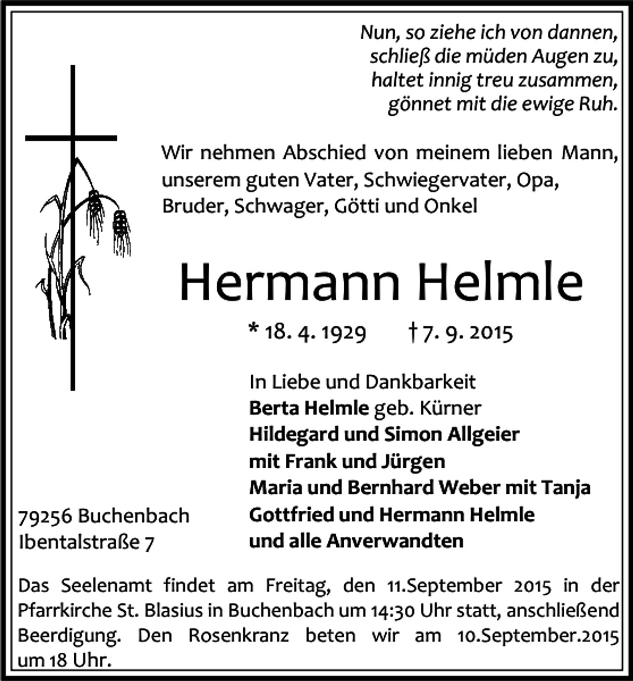 <p>Nun, so ziehe ich von dannen,<br />schließ die müden Augen zu,<br />haltet innig treu zusammen,<br />gönnet mit die ewige Ruh.<br />Wir nehmen Abschied von meinem lieben Mann,<br />unserem guten Vater, Schwiegervater, Opa,<br />Bruder, Schwager, Götti und Onkel</p><p>Hermann Helmle<br />* 18. 4. 1929</p><p>79256 Buchenbach<br />Ibentalstraße 7</p><p>† 7. 9. 2015</p><p>In Liebe und Dankbarkeit<br />Berta Helmle geb. Kürner<br />Hildegard und Simon Allgeier<br />mit Frank und Jürgen<br />Maria und Bernhard Weber mit Tanja<br />Gottfried und Hermann Helmle<br />und alle Anverwandten</p><p>Das Seelenamt findet am Freitag, den 11.September 2015 in der<br />Pfarrkirche St. Blasius in Buchenbach um 14:30 Uhr statt, anschließend<br />Beerdigung. Den Rosenkranz beten wir am 10.September.2015<br />um 18 Uhr.</p>