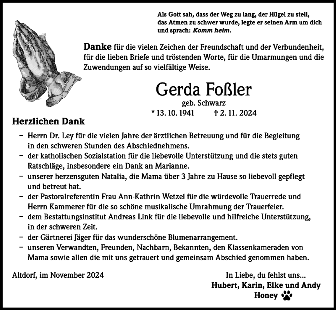 <p>Als Gott sah, dass der Weg zu lang, der Hügel zu steil,<br />das Atmen zu schwer wurde, legte er seinen Arm um dich<br />und sprach: Komm heim.</p><p>Danke für die vielen Zeichen der Freundschaft und der Verbundenheit,<br />für die lieben Briefe und tröstenden Worte, für die Umarmungen und die<br />Zuwendungen auf so vielfältige Weise.</p><p>Gerda Foßler</p><p>Herzlichen Dank</p><p>geb. Schwarz<br />* 13. 10. 1941<br />† 2. 11. 2024</p><p>– Herrn Dr. Ley für die vielen Jahre der ärztlichen Betreuung und für die Begleitung<br />in den schweren Stunden des Abschiednehmens.<br />– der katholischen Sozialstation für die liebevolle Unterstützung und die stets guten<br />Ratschläge, insbesondere ein Dank an Marianne.<br />– unserer herzensguten Natalia, die Mama über 3 Jahre zu Hause so liebevoll gepflegt<br />und betreut hat.<br />– der Pastoralreferentin Frau Ann-Kathrin Wetzel für die würdevolle Trauerrede und<br />Herrn Kammerer für die so schöne musikalische Umrahmung der Trauerfeier.<br />– dem Bestattungsinstitut Andreas Link für die liebevolle und hilfreiche Unterstützung,<br />in der schweren Zeit.<br />– der Gärtnerei Jäger für das wunderschöne Blumenarrangement.<br />– unseren Verwandten, Freunden, Nachbarn, Bekannten, den Klassenkameraden von<br />Mama sowie allen die mit uns getrauert und gemeinsam Abschied genommen haben.<br />Altdorf, im November 2024<br />In Liebe, du fehlst uns...</p><p>Hubert, Karin, Elke und Andy<br />Honey</p>
