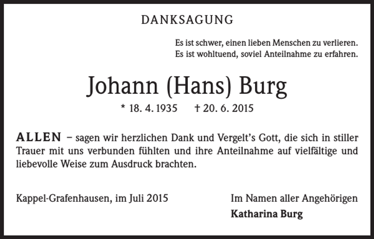 <p>DANKSAGUNG<br />Es ist schwer, einen lieben Menschen zu verlieren.<br />Es ist wohltuend, soviel Anteilnahme zu erfahren.</p><p>Johann (Hans) Burg<br />* 18. 4. 1935 † 20. 6. 2015</p><p>ALLEN – sagen wir herzlichen Dank und Vergelt’s Gott, die sich in stiller<br />Trauer mit uns verbunden fühlten und ihre Anteilnahme auf vielfältige und<br />liebevolle Weise zum Ausdruck brachten.<br />Kappel-Grafenhausen, im Juli 2015</p><p>Im Namen aller Angehörigen<br />Katharina Burg</p>