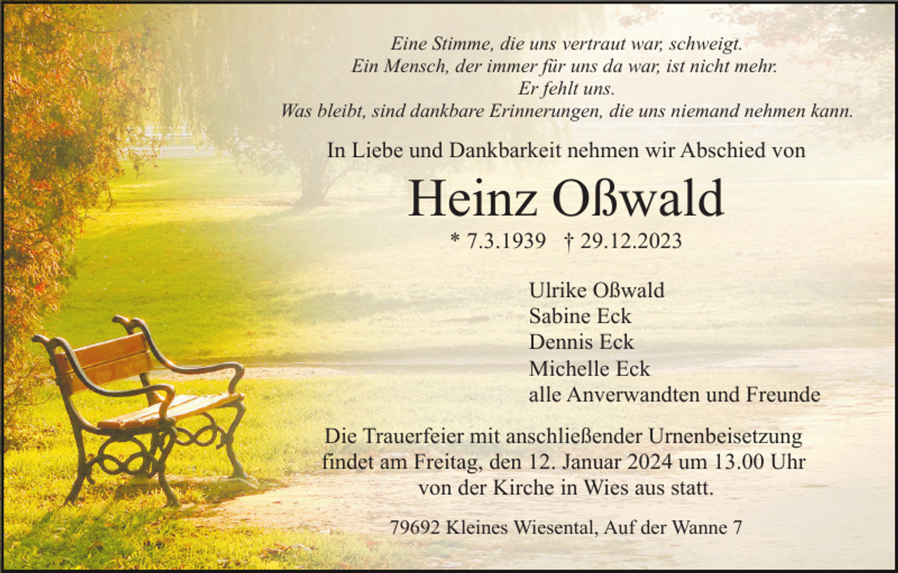 <p>Eine Stimme, die uns vertraut war, schweigt.<br />Ein Mensch, der immer für uns da war, ist nicht mehr.<br />Er fehlt uns.<br />Was bleibt, sind dankbare Erinnerungen, die uns niemand nehmen kann.</p><p>In Liebe und Dankbarkeit nehmen wir Abschied von</p><p>Heinz Oßwald<br />* 7.3.1939 † 29.12.2023<br />Ulrike Oßwald<br />Sabine Eck<br />Dennis Eck<br />Michelle Eck<br />alle Anverwandten und Freunde<br />Die Trauerfeier mit anschließender Urnenbeisetzung<br />findet am Freitag, den 12. Januar 2024 um 13.00 Uhr<br />von der Kirche in Wies aus statt.<br />79692 Kleines Wiesental, Auf der Wanne 7</p>