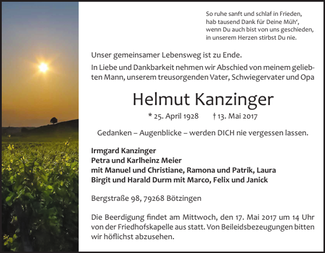 <p>So ruhe sanft und schlaf in Frieden,<br />hab tausend Dank für Deine Müh‘,<br />wenn Du auch bist von uns geschieden,<br />in unserem Herzen stirbst Du nie.</p><p>Unser gemeinsamer Lebensweg ist zu Ende.<br />In Liebe und Dank­barkeit nehmen wir Abschied von meinem geliebten Mann, unserem treusorgenden Vater, Schwiegervater und Opa</p><p>Helmut Kanzinger<br />* 25. April 1928</p><p>† 13. Mai 2017</p><p>Gedanken – Augenblicke – werden DICH nie vergessen lassen.<br />Irmgard Kanzinger<br />Petra und Karlheinz Meier<br />mit Manuel und Christiane, Ramona und Patrik, Laura<br />Birgit und Harald Durm mit Marco, Felix und Janick<br />Bergstraße 98, 79268 Bötzingen<br />Die Beerdigung findet am Mittwoch, den 17. Mai 2017 um 14 Uhr<br />von der Friedhofskapelle aus statt. Von Beileidsbezeugungen bitten<br />wir höflichst abzusehen.</p>